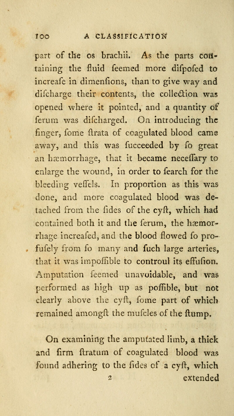 loo A CLASSIFfCAtiei^ part of the os brachii. As the parts cotl- taining the fluid feemed more difpofed to increafe in dimenfions, than to give way and difcharge their contents, the colledion was opened where it pointed, and a quantity of ferum was difcharged. On introducing the finger, fome ilrata of coagulated blood cam@ away, and this was fucceeded by fo great an haemorrhage, that it became neceffary to enlarge the wound, in order to fearch for the bleeding veffels. In proportion as this was done, and more coagulated blood was de-^ tached from the fides of the cyft, which had contained both it and the ferum, the haemor- rhage increafed, and the blood flowed fo pro- fufely from fo many and fuch large arteries, that it was impoffible to controul its effiifion. Amputation feemed unavoidable, and was performed as high up as poffible, but not clearly above tlie cyft, fome part of which remained amongft the mufcles of the flump. On examinirlg the amputated limb, a thick and firm ftratum of coagulated blood was found adhering to the fides of a cyft, which s extended