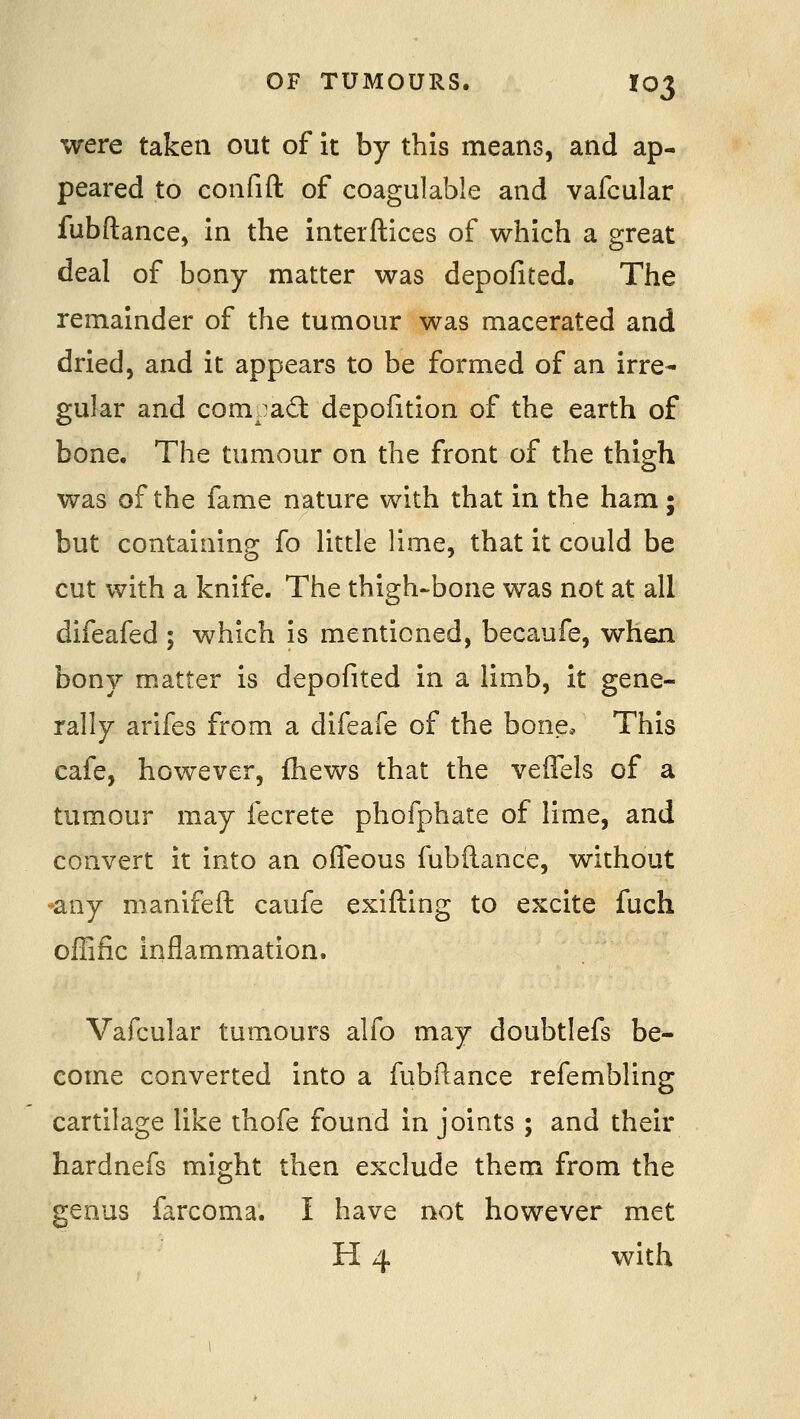 were taken out of it by this means, and ap- peared to confift of coagulable and vafcular fubftance, in the interftices of which a great deal of bony matter was depofited. The remainder of the tumour was macerated and dried, and it appears to be formed of an irre- gular and compact depofition of the earth of bone. The tumour on the front of the thigh was of the fame nature with that in the ham; but containing fo little lime, that it could be cut with a knife. The thigh-bone was not at all difeafed ; which is mentioned, becaufe, when bony matter is depofited in a limb, it gene- rally arifes from a difeafe of the bone. This cafe, however, fhews that the veffels of a tumour may fecrete phofphate of lime, and convert it into an ofleous fubflance, without *any manifeft caufe exifting to excite fuch offific inflammation. Vafcular tumours alfo may doubtlefs be- come converted into a fubilance refembling cartilage like thofe found in joints ; and their hardnefs might then exclude them from the genus farcoma. I have not however met H 4 with