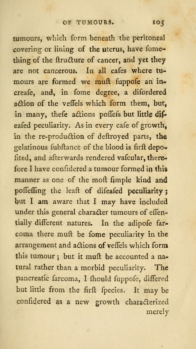 tumours, which form beneath the peritoneal covering or lining of thje uterus, have fome- thing of the ftru£ture of cancer, and yet they are not cancerous. In all cafes where tu- mours are formed we muft fuppofe an in-? creafe, and, in fome degree, a difordered adion of the vefTels which form them, but, in many, thefe adtions poffefs but littl^ dif- eafed peculiarity. As in every cafe of growth, in the re-produdion of deftroyed parts, the gelatinous fubftance of the blood is firft depo-? fited, and afterwards rendered vafcular, there-? fore I have confidered a tumour formed ii> this manner as one of the moft fjmple kind and pofTeffing the leaft of difeafed peculiarity; but I am aware that I may have included under this general character tumours of effen- tially different natures. In the adipofe far- coma there muft be fome peculiarity in the arrangement a.nd adions of vefTels which form this tumour; but it muft be accounted a na- tural rather than a morbid peculiarity. The pancreatic farcoma, I fhould fuppofe, differed but little from the firft fpecies. It may be confi4ered as a new growth charaderized merely