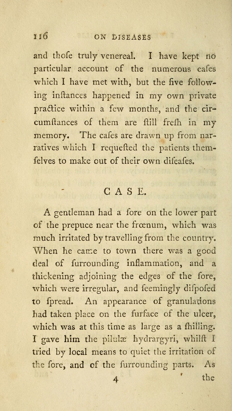 and thofe truly venereal. I have kept no particular account of the numerous cafes which I have met with, but the five follow- ing inftances happened in my own private pradice within a few months, and the cir- cumftances of them are ftll! freih in my memory. The cafes are drawn up from nar- ratives which I requefted the patients them- felves to make out of their own difeafes. ■ ' CASE. A gentleman had a fore on the low^er part of the prepuce near the froenum, which was much irritated by travelling from the country. When he came to town there was a good deal of furrounding inflammation, and a thickening adjoining the edges of the fore, which were irregular, and feemingly difpofed to fpread. An appearance of granuladons had taken place on the furface of the ulcer, which was at this time as large as a fhilling. I gave him the pilulx hydrargyria whilft I tried by local means to quiet the irritation of the fore, and of the furrounding parts. As 4 ' the