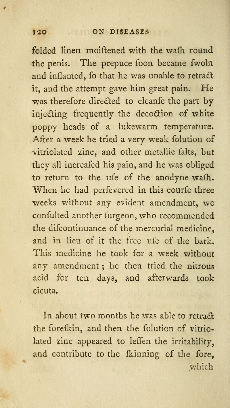 folded linen moiftened with the wafh round the penis. The prepuce foon became fwoln and inflamed, fo that he was unable to retra£t it, and the attempt gave him great pain. He was therefore direded to cleanfe the part by inje£ting frequently the decodion of white poppy heads of a lukewarm temperature. After a week he tried a very weak folution of vitriolated zinc, and other metallic falts, but they all increafed his pain, and he was obliged to return to the ufe of the anodyne wafh. When he had perfevered in this courfe three weeks without any evident amendment, we confulted another furgeon, who recommended the difcontinuance of the mercurial medicine, and in lieu of it the free ufe of the bark. This medicine he took for a week without any amendment; he then tried the nitrous acid for ten days, and afterwards took cicuta. In about two months he was able to retrad the forefkin, and then the folution of vitrio- lated zinc appeared to leffen the irritability, and contribute to the Ikinning of the fore, v/hich