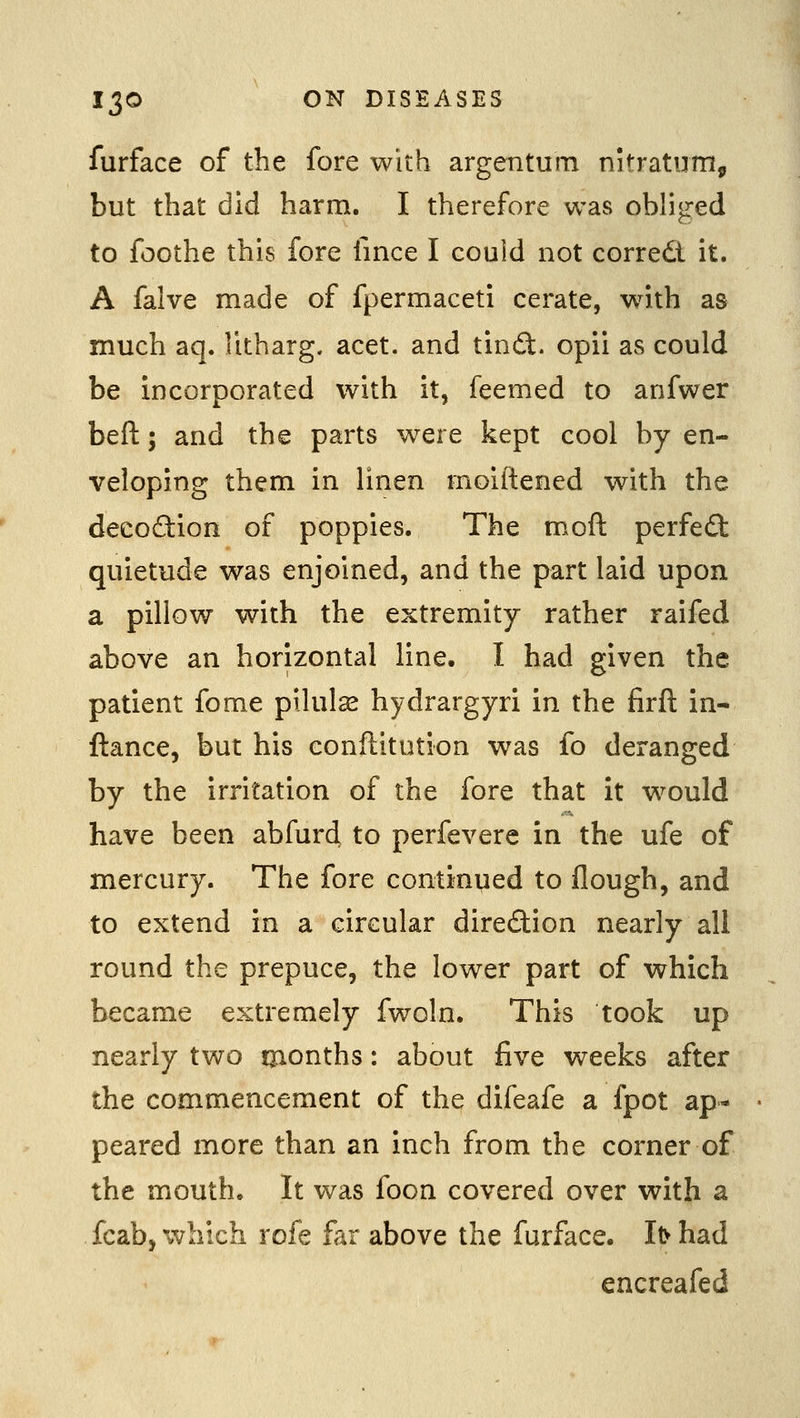 furface of the fore with argentum nitratum, but that did harm. I therefore was obliged to foothe this fore fince I could not corredt it. A falve made of fpermaceti cerate, wath as much aq. Ikharg. acet. and tindt. opii as could be incorporated with it, feemed to anfwer beft; and the parts were kept cool by en- veloping them in linen rnoiftened with the decodiion of poppies. The moft perfefl quietude was enjoined, and the part laid upon a pillow with the extremity rather raifed above an horizontal line. I had given the patient fome pilulse hydrargyri in the firft in- ftance, but his eonftitation was fo deranged by the irritation of the fore that it w^ould have been abfurd to perfevere in the ufe of mercury. The fore continued to flough, and to extend in a circular diredion nearly all round the prepuce, the lower part of which became extremely fwoln. This took up nearly two tjionths: about five weeks after the commencement of the difeafe a fpot ap- peared more than an inch from the corner of the mouth. It was foon covered over with a fcab, which rofe far above the furface. I^ had encreafed