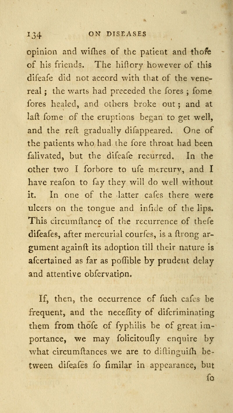 opinion and wiflies of the patient and ^hofe of his friends. The hiftory however of this difeafe did not accord with that of the vene- real ; the w^arts had preceded the fores ; fome fores healed, and others broke out; and at laft fome of the eruptions began to get well, and the reft gradually difappeared. One of the patients who had- the fore throat had been falivated, but the difeafe recurred. In the other two I forbore to ufe mtrcurv, and I have reafon to fay they will do well without it. In one of the latter cafes there were ulcers on the tongue and infide of the lips. This circumftance of the recurrence of thefe difeafes, after mercurial courfes, is a ftrong ar- gument againft its adoption till their nature is afcertained as far as poffible by prudent delay and attentive obfervatipn. If, then^ the occurrence of fuch cafes be frequent, and the neceffity of difcriminating them from thofe of fyphilis be of great im- portance, we may folicitoufly enquire by what circumftances we are to diftinguifh be- tween difeafes fo fimilar in appearance, but ib