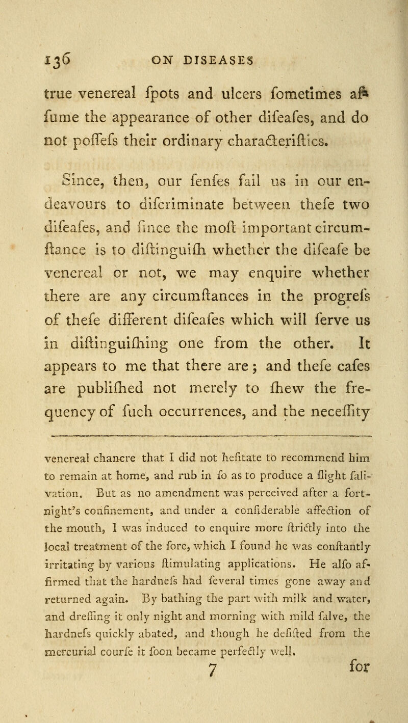 true venereal fpots and ulcers fometimes aft fume the appearance of other difeafes, and do not poffefs their ordinary charad:eriftics. Since, then, our fenfes fail us in our en- deavours to difcriminate between thefe two difeafes, and iince the mod important circum- flance is to diftinguiili whether the dlfeafe be venereal or not, we may enquire whether there are any circumftances in the progrefs of thefe different difeafes which will ferve us in diftinguiihing one from the other. It appears to me that there are; and thefe cafes are publiflied not merely to fhevv the fre- quency of fuch occurrences, and the necefFity venereal clian-cre that I did not hefitate to recommend him to remain at home, and rub in fo as to produce a flight fali- vation. But as no amendment was perceived after a fort- night's confinement, and under a confiderable affeftion of the m.outh, 1 was induced to enquire more flridly into the local treatment of the fore, which I found he was conftantly irritating by various Emulating applications. He alfo af- firmed that the hardnefs had feveral times gone away and returned again. By bathing the part with milk and water, and dreffing it only night and morning with mild falve, the hardnefs quickly abated, and though he defined from the mercurial courfe it foon became perfeflly well. 7 for