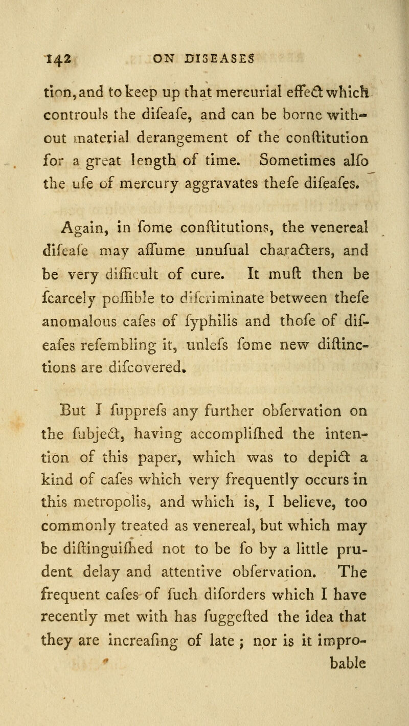 tion,and to keep up that mercurial effed which controuls the difeafe, and can be borne with- out material derangement of the conftitution for a great length of time. Sometimes alfo the ufe of mercury aggravates thefe difeafes. Again, in fome conftitutions, the venereal difeale may affume unufual characters, and be very difficult of cure. It muft then be fcarcely poffible to difcriminate between thefe anomalous cafes of fyphilis and thofe of dif- eafes refembling it, unlefs fome new diftinc- tions are difcovered. But I fupprefs any further obfervation on the fubjed:, having accomplifhed the inten- tion of this paper, which was to depid a kind of cafes which very frequently occurs in this metropolis, and which is, I believe, too commonly treated as venereal, but which may be diftinguifhed not to be fo by a little pru- dent delay and attentive obfervation. The frequent cafes of fuch diforders which I have recently met with has fuggefted the idea that they are increafing of late ; nor is it impro- ^ bable