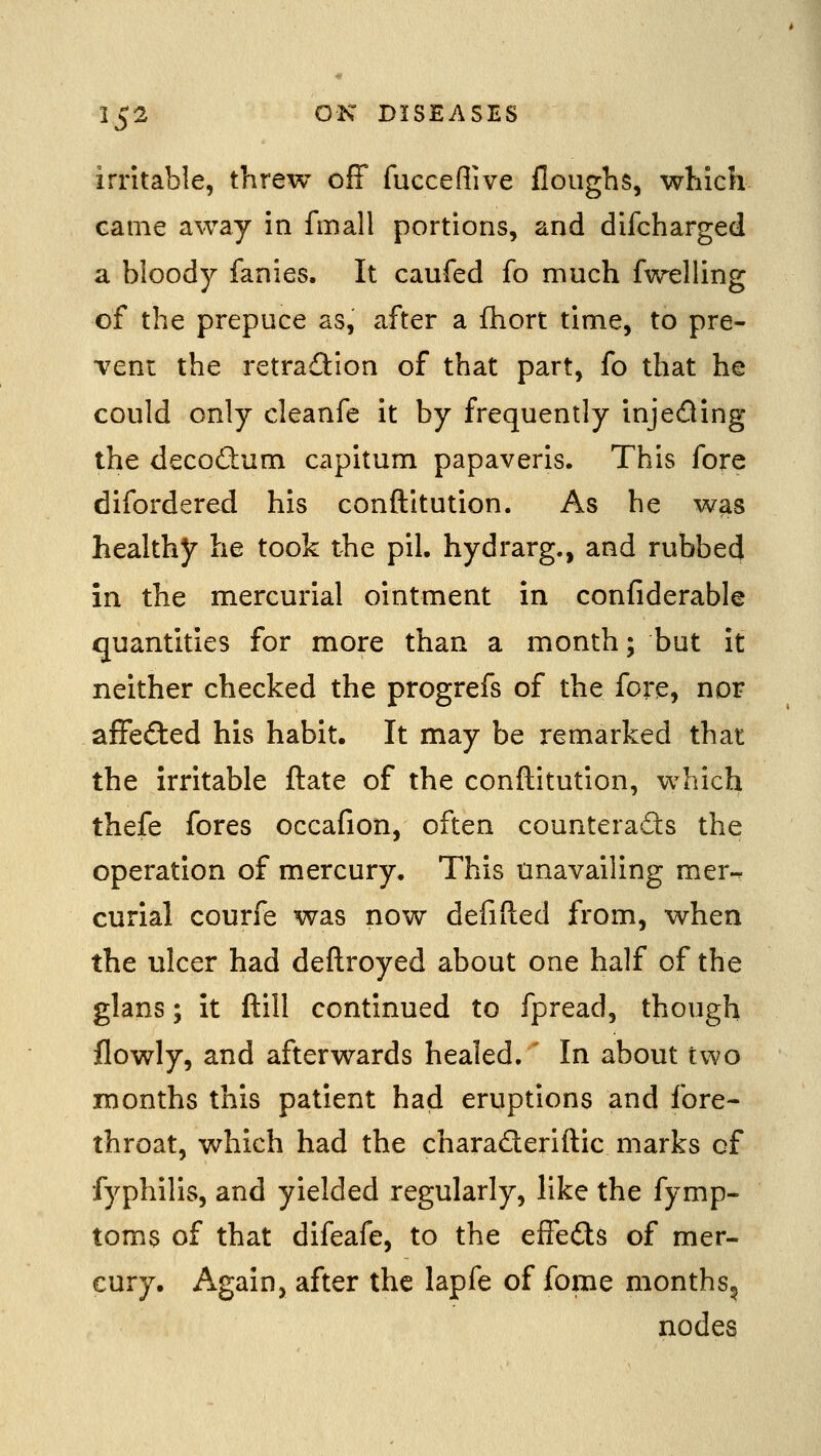 irritable, threw off fucceflive floughs, which came away in fmall portions, and difcharged a bloody fanies. It caufed fo much fwelling of the prepuce as, after a ihort time, to pre- vent the retradion of that part, fo that he could only cleanfe it by frequently injeding the decodum capitum papaveris. This fore difordered his conftitution. As he was healthy he took the pil. hydrarg., and rubbed in the mercurial ointment in confiderable quantities for more than a month; but it neither checked the progrefs of the fore, nor affected his habit. It may be remarked that the irritable ftate of the conftitution, which thefe fores occafion, often counteracts the operation of mercury. This unavailing mer-. curial courfe was now defifted from, when the ulcer had deftroyed about one half of the glans; it ftill continued to fpread, though flowly, and afterwards healed. In about two months this patient had eruptions and fore- throat, which had the charaderiftic marks of fyphilis, and yielded regularly, like the fymp- toms of that difeafe, to the effeds of mer- cury. Again, after the lapfe of fome months^ nodes