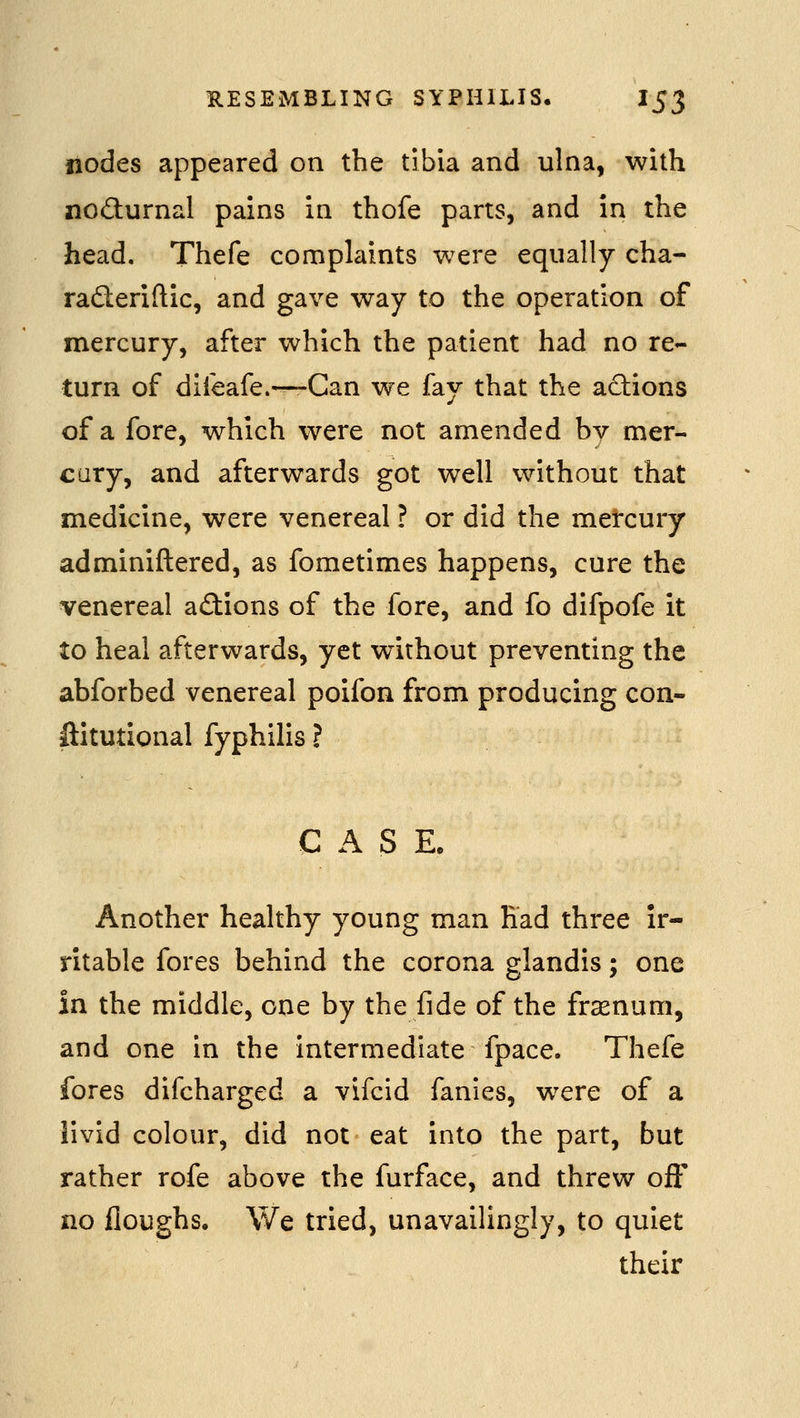 nodes appeared on the tibia and ulna, with nodurnal pains in thofe parts, and in the head. Thefe complaints were equally cha- raderiftic, and gave way to the operation of mercury, after which the patient had no re- turn of difeafe.—-Can we fay that the a(flions of a fore, which were not amended by mer- cary, and afterwards got well without that medicine, were venereal ? or did the mercury adminiftered, as fometimes happens, cure the venereal actions of the fore, and fo difpofe it to heal afterwards, yet without preventing the abforbed venereal poifon from producing con- ftitutional fyphilis ? CAS E. Another healthy young man Had three ir- ritable fores behind the corona glandis; one in the middle, one by the fide of the frsenum, and one in the intermediate fpace. Thefe fores difcharged a vifcid fanies, were of a livid colour, did not eat into the part, but rather rofe above the furface, and threw off no Houghs. We tried, unavailingly, to quiet their