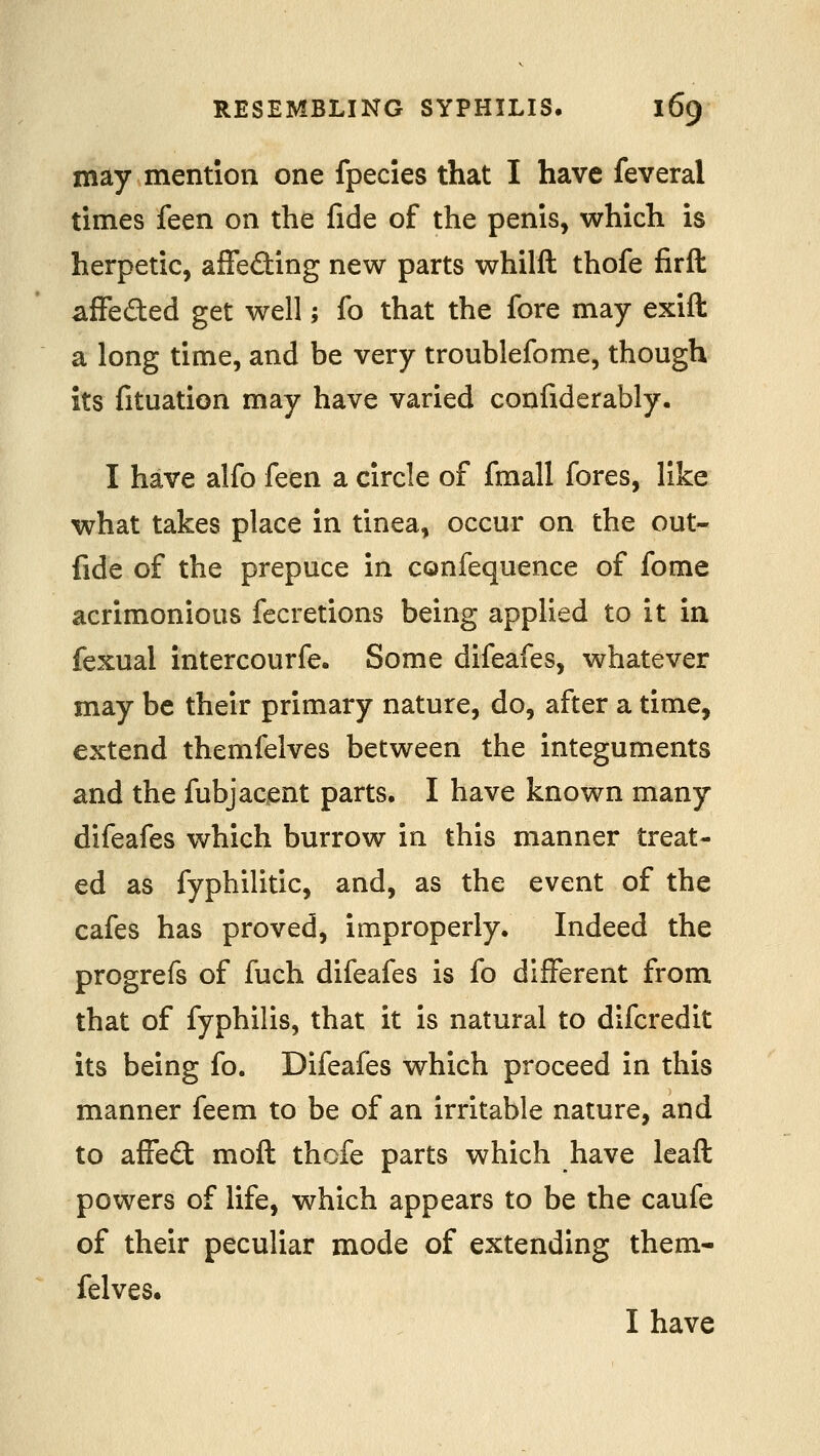 may mention one fpecies that I have feveral times feen on the fide of the penis, which is herpetic, affeding new parts whilft thofe firft affeded get well; fo that the fore may exift a long time, and be very troublefome, though its fituation may have varied confiderably. I have alfo feen a circle of fmall fores, like what takes place in tinea, occur on the out- fide of the prepuce in confequence of fome acrimonious fecretions being applied to it in fexual intercourfe. Some difeafes, whatever may be their primary nature, do, after a time, extend themfelves between the integuments and the fubjacent parts, I have known many difeafes which burrow in this manner treat- ed as fyphilitic, and, as the event of the cafes has proved, improperly. Indeed the progrefs of fuch difeafes is fo different from that of fyphilis, that it is natural to difcredit its being fo. Difeafes which proceed in this manner feem to be of an irritable nature, and to affeft moft thofe parts which have leaft powers of life, which appears to be the caufe of their peculiar mode of extending them- felves. I have