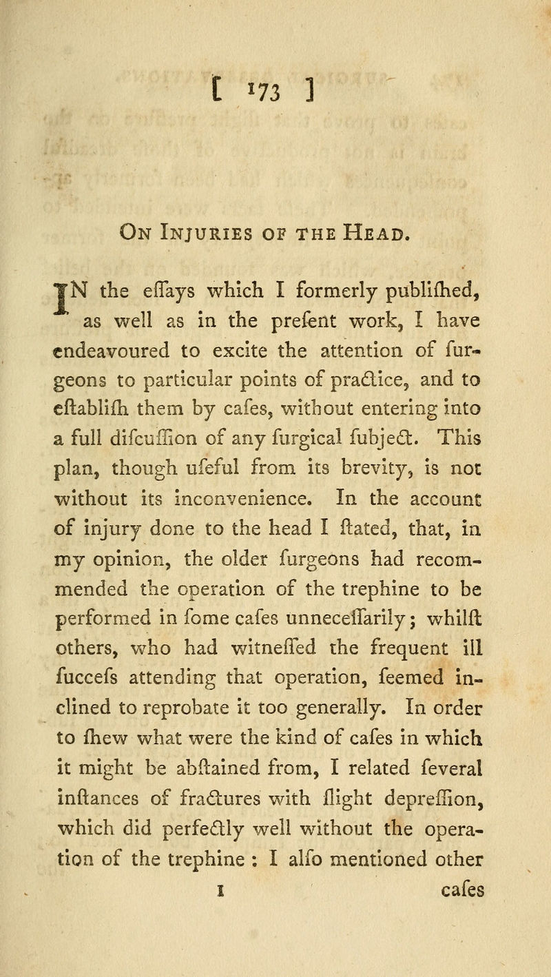 t ^n 3 On Injuries of the Head. TN the eflays which I formerly publiflied, as well as in the prefent work, I have endeavoured to excite the attention of fur- geons to particular points of pradice, and to cftablifh them by cafes, without entering into a full difcuffion of any furgical fubjedt. This plan, though ufeful from its brevity, is not without its inconvenience. In the account of injury done to the head I Hated, that, in my opinion, the older furgeons had recom- mended the operation of the trephine to be performed in fome cafes unneceflarily; whilft others, who had witneffed the frequent ill fuccefs attending that operation, feemed in- clined to reprobate it too generally. In order to fhew what were the kind of cafes in which it might be abftained from, I related feveral inftances of fradures with flight depreffion, which did perfedly well without the opera- tion of the trephine : I alfo mentioned other I cafes