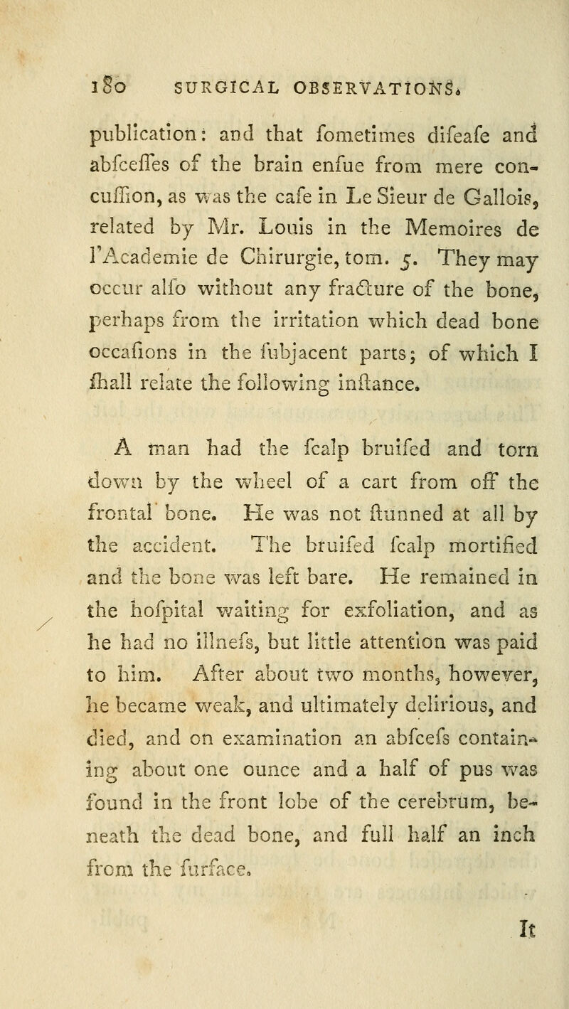 publication: and that fometimes difeafe and abfceffes of the brain enfue from mere con- cufTion, as was the cafe in Le Sieur de Gallois, related by Mr. Louis in the Memoires de I'Academie de Chirurgie, torn. 5. They may occur alfo without any fradure of the bone, perhaps from the irritation w^hich dead bone occafions in the fubjacent parts; of which I fhall relate the following inftance. A man had the fcalp bruifed and torn down by the w4ieel of a cart from off the frontal bone. He was not ftunned at all by the accident. The bruifed fcalp mortified and the bone was left bare. He remained in the hofpital waiting for exfoliation, and as he had no illnefs, but little attention was paid to him. After about two months, howeyerj he became weak, and ultimately delirious, and died, and on examination an abfcefs contain-* ing about one ounce and a half of pus was found in the front lobe of the cerebrumj be- neath the dead bone, and full half an inch from the furface. It