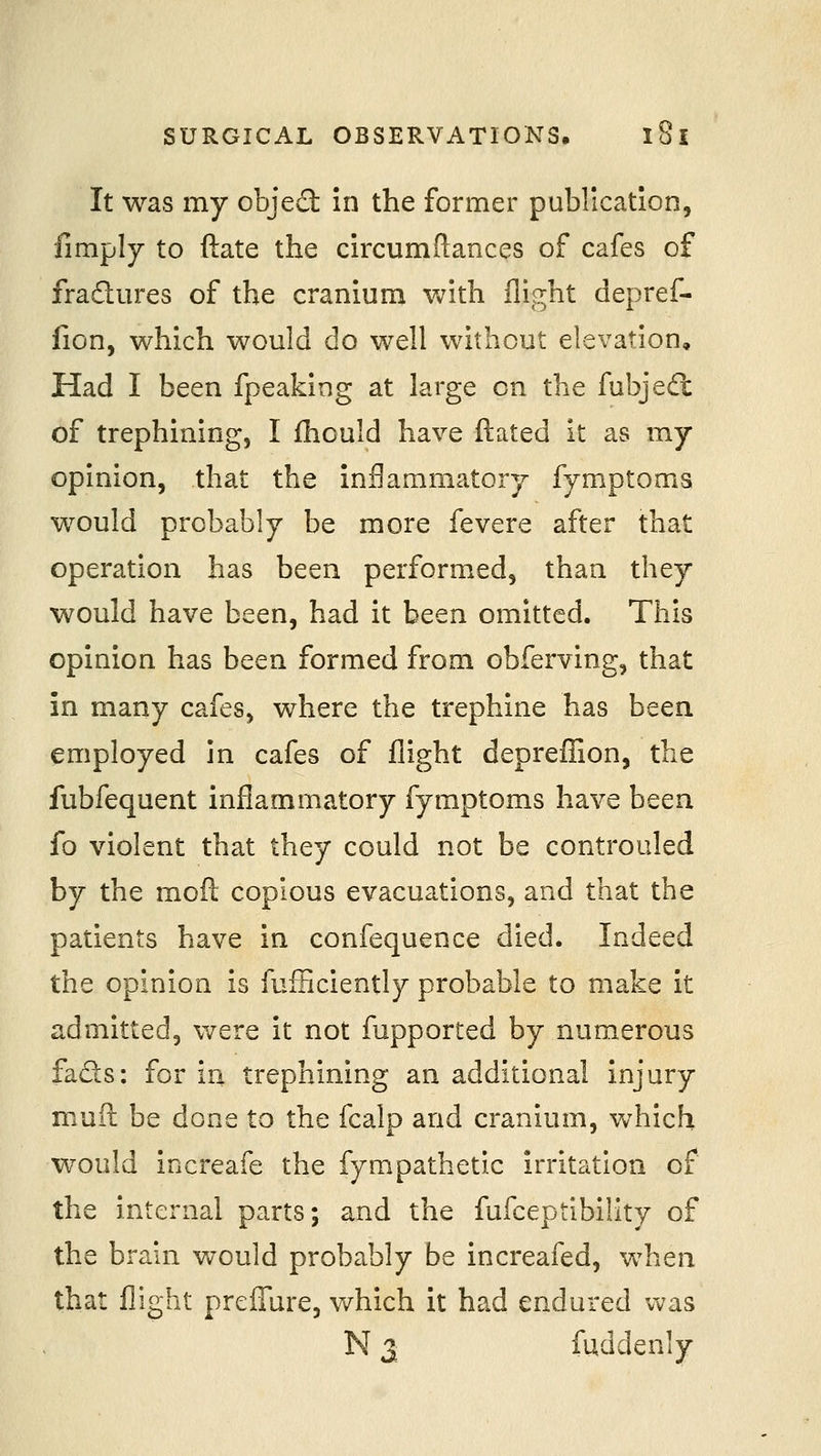 It was my objed in the former publication, fimply to ftate the circumftances of cafes of fradures of the cranium with flight depref- iion, which would do well without elevation. Had I been fpeaking at large on the fubjedt of trephining, I fhould have ftated it as my opinion, that the inflammatory fymptoms would probably be more fevere after that operation has been performed, than they would have been, had it been omitted. This opinion has been formed from obferving, that in many cafes, where the trephine has been employed in cafes of flight depreflSon, the fubfequent inflammatory fymptoms have been fo violent that they could not be controuled by the mofl; copious evacuations, and that the patients have in confequence died. Indeed the opinion is fufFiciently probable to make it admitted, were it not fupported by numerous fads: for ia trephining an additional Injury muil be done to the fcalp and cranium, which would increafe the fympathetic irritation of the internal parts; and the fufceptibility of the brain would probably be increafed, when that flight preflTure, which it had endured vv^as N 3 fuddenly