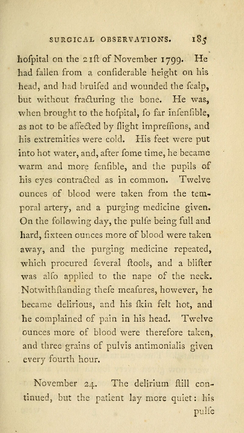 hofpital on the 2ii\. of November 1799. He had fallen from a confiderable height on his head, and had bruifed and wounded the fcalp, but without fraduring the bone. He was, when brought to the hofpital, fo far infenfible, as not to be affected by flight impreffions, and his extremities were cold. His feet v/ere put into hot water, and, after fome time, he became warm and more fenfible, and the pupils of his eyes contradled as in common. Twelve ounces of bicod v/ere taken from the tem- poral artery, and a purging medicine given. On the following day, the pulfe being full and hard, fisteen ounces more of blood were taken away, and the purging medicine repeated, which procured feveral ftools, and a blifter was alfo applied to the nape of the neck. Notwithftanding thefe meafiires, however, he became delirious, and his fkin felt hot, and he complained of pain in his head. Tw^elve ounces more of blood w^ere therefore taken, and three grains of puivis antimonialis given every fourth hour. November 24. The delirium ftill con- tinued, but the patient lay more quiet: his pulfe