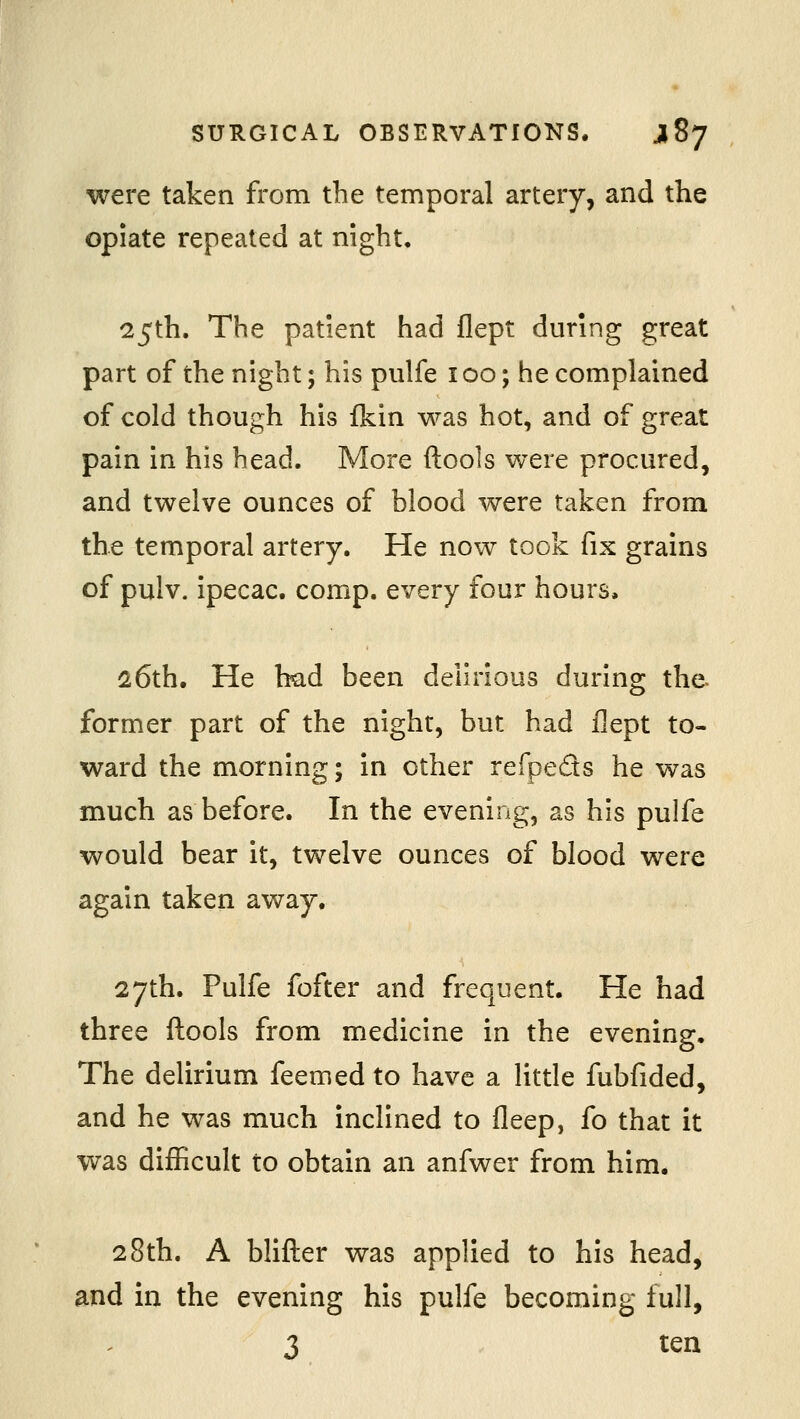 were taken from the temporal artery, and the opiate repeated at night, 25th. The patient had flept during great part of the night; his pulfe 100; he complained of cold though his fkin was hot, and of great pain in his head. More ftools were procured, and twelve ounces of blood were taken from the temporal artery. He now took fix grains of pulv. ipecac, comp. every four hours. 26th. He bad been delirious during the former part of the night, but had flept to- ward the morning; in other refpeds he was much as before. In the evening, as his pulfe would bear it, twelve ounces of blood were again taken away. 27th. Pulfe fofter and frequent. He had three ftools from medicine in the evening. The delirium feemed to have a little fubfided, and he was much inclined to fleep, fo that it was difficult to obtain an anfwer from him. 28th. A blifter was applied to his head, and in the evening his pulfe becoming full, 3 ten