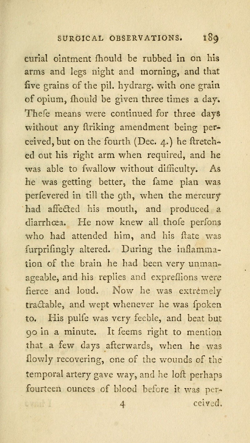 eurial ointment fhould be rubbed in on his arms and legs night and morning, and that five grains of the pil. hydrarg* with one grain of opium, fhould be given three times a day. Thefe means were continued for three days without any firiking amendment being per- ceived, but on the fourth (Dec. 4.) he ftretch^ ed out his right arm when required, and he was able to fwallow without difficulty. As he was getting better, the fame plan was perfevered in till the 9th, when the mercury had affedled his mouth, and produced a diarrhcea. He now knew all thofe perfons who had attended him, and his ftate was furprifingly altered. During the inflamma- tion of the braui he had been very unman«= ageable, and his replies and expreflions v^^ere fierce and loud. Nov^ he was extr<^mely tractable, and vvept v/henever he was fpoken to. His pulfe was very feeble, and beat but 90 in a minute. It feems right to mention that a few days afterwards, v/hen he was ilovdy recovering, one of the v/ounds of the temporal artery gave way, and he loft perhaps fourteen ounces of blood before it was per- 4 ceived.