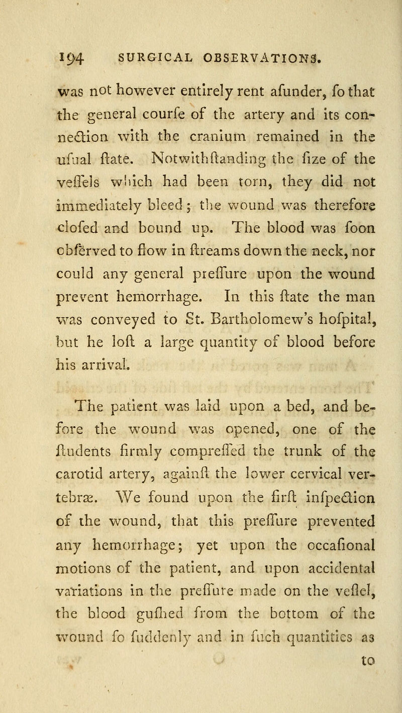 was not however entirely rent afunder, fo that the general courfe of the artery and its con^ nedlon with the cranium remained in the ufual ftate. Not with ftanding the fize of the veileis wliich had been torn, they did not immediately bleed; tlie wound was therefore clofed and bound up. The blood was foon cbferved to flow in ftreams down the neck, nor could any general prefTure upon the wound prevent hemorrhage. In this ftate the man vv^as conveyed to St. Bartholomew's hofpital, but he loft a large quantity of blood before his arrival The patient was laid upon a bed, and be- fore the wound v/as opened, one of the ftudents firmly compreffed the trunk of the carotid artery, againPt the lower cervical ver- tebrae. We found upon the firft infpedion of the wound, that this preffure prevented any hemorrhage; yet upon the occafional motions of the patient, and upon accidental variations in the preffure made on the veflel, the blood guflied from the bottom of the wound fo fuddenly and in fiich quantities as to