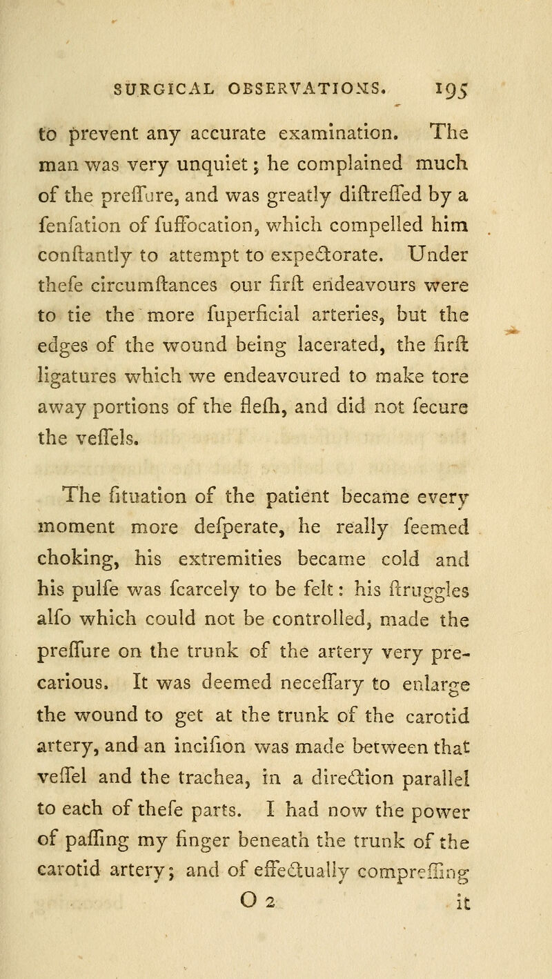 to prevent any accurate examination. The man was very unquiet; he complained much of the preffure, and was greatly diftreffed by a fenfation of fufFocation^ which compelled him conftantly to attempt to expe(5l:orate. Under thefe circumftances our firft endeavours were to tie the more fuperficial arteries^ but the edges of the wound being lacerated, the firft ligatures which we endeavoured to make tore away portions of the flefli, and did not fecure the veffels. The fituation of the patient became every moment more defperate, he really feemed choking, his extremities became cold and his pulfe was fcarcely to be felt: his ilruggles alfo which could not be controlled, made the prefTure on the trunk of the artery very pre- carious. It was deemed neceffary to enlarge the wound to get at the trunk of the carotid artery, and an incifion was made between that veffel and the trachea, in a dired:ion parallel to each of thefe parts. I had now the power of paffing my finger beneath the trunk of the carotid artery; and of effectually compreiTing O 2 . it