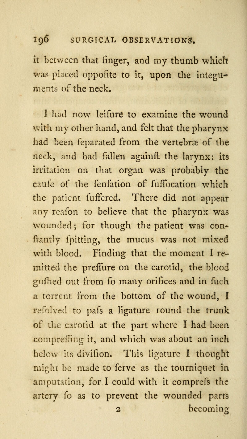 It between that finger, and my thumb whiclt was placed oppofite to k, upon the integu- ments of the neck. I had now leifure to examine the wound with my other hand, and felt that the pharynx }iad been feparated from the vertebra of the neck, and had fallen agalnft the larynx; its irritation on that organ was probably the caufe of the fenfation of fuffocation which the patient fufFered. There did not appear any reafon to believe that the pharynx was wounded; for though the patient was con- ftantly fpitting, the mucus was not mixed with blood. Finding that the moment I re- mitted the preflure on the carotid, the blood gufiied out from fo many orifices and in fuch a torrent from the bottom of the wound, I refoived to pafs a ligature round, the trunk of the carotid at the part where I had been comprefiing it, and which was about an inch below lis divifion. This ligature I thought might be made to ferve a^ the tourniquet in amputation, for.I could with it comprefs the jirtery fo as to prevent the wounded parts