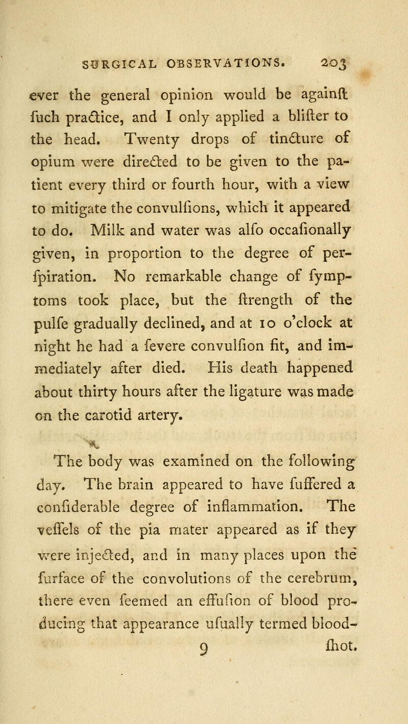 €ver the general opinion would be againft fuch pra£tice, and I only applied a blifter to the head. Twenty drops of tindure of opium were dired:ed to be given to the pa- tient every third or fourth hour, with a view to mitigate the convulfions, which it appeared to do. Milk and water was alfo occafionally given, in proportion to the degree of per- fpiration. No remarkable change of fymp- toms took place, but the ftrength of the pulfe gradually declined, and at 10 o'clock at night he had a fevere convulfion fit, and im- mediately after died. His death happened about thirty hours after the ligature was made on the carotid artery. The body was examined on the following day. The brain appeared to have fuffered a confiderable degree of inflammation. The veflels of the pia mater appeared as if they Vv^ere injeded, and in many places upon the furface of the convolutions of the cerebrum, there even feemed an effafion of blood pro- ducing that appearance ufually termed blood- 9 Ihot.