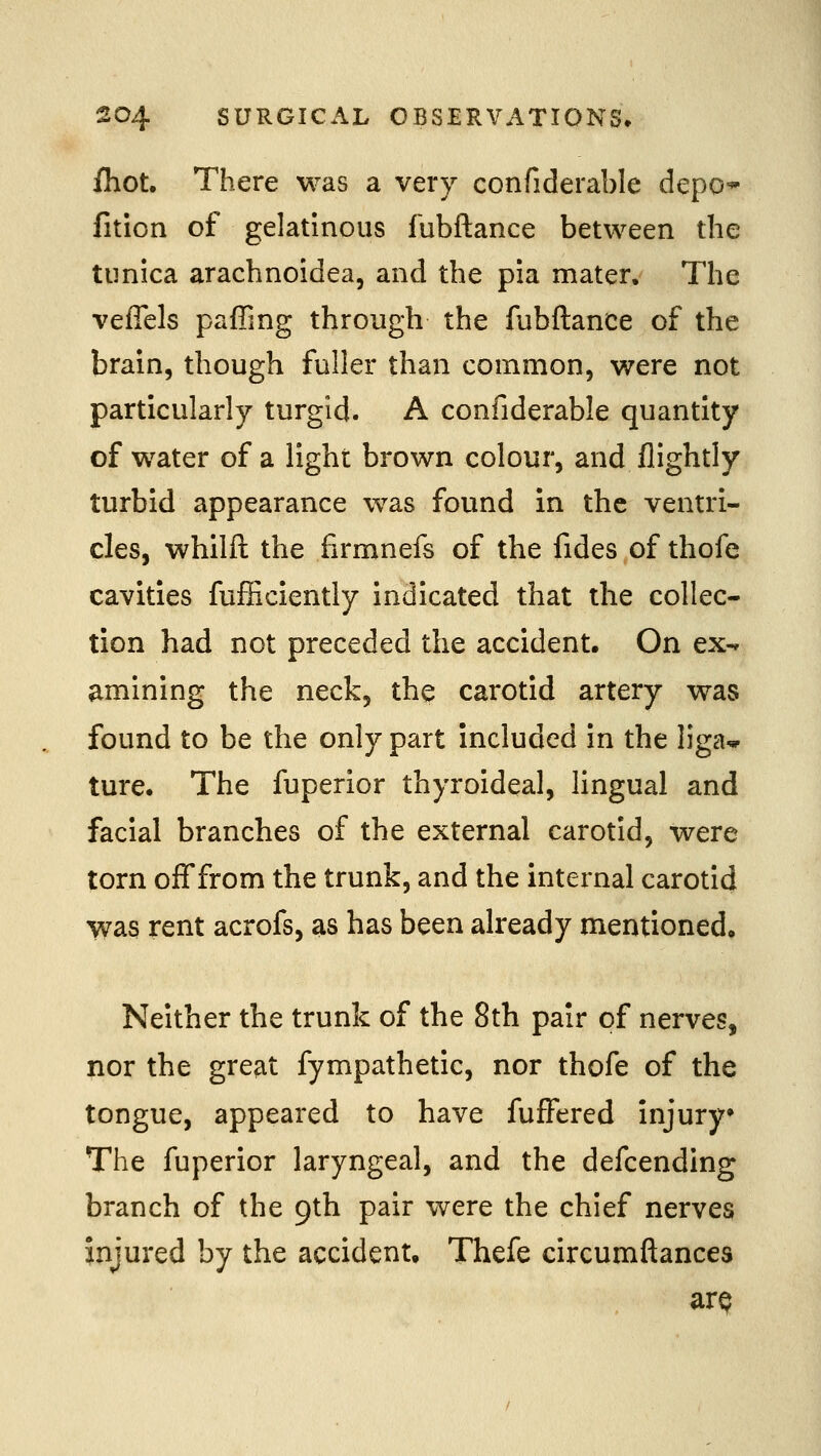 /hot. There was a very confiderable depo* fition of gelatinous fubftance between the tunica arachnoidea, and the pia mater. The veffels paffing through the fubftance of the brain, though fuller than common, were not particularly turgid. A confiderable quantity of water of a light brown colour, and flightly turbid appearance was found in the ventri- cles, whilft the firmnefs of the fides of thofe cavities fufEciently indicated that the collec- tion had not preceded the accident. On ex-» amining the neck, the carotid artery was found to be the only part included in the liga* ture. The fuperior thyroideal, lingual and facial branches of the external carotid, were torn off from the trunk, and the internal carotid vvas rent acrofs, as has been already mentioned. Neither the trunk of the 8th pair of nerves, nor the great fympathetic, nor thofe of the tongue, appeared to have fufFered injury The fuperior laryngeal, and the defcending branch of the 9th pair were the chief nerves injured by the accident. Thefe circumftances arp