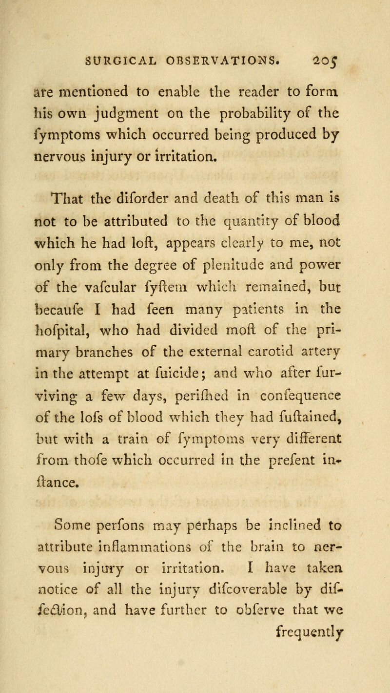 are mentioned to enable the reader to form his own judgment on the probability of the fymptoms which occurred being produced by nervous injury or irritation. That the diforder and death of this man is not to be attributed to the quantity of blood which he had loft, appears clearly to me, not only from the degree of plenitude and power of the vafcular fyftem which remained, but becaufe I had feen many patients in the hofpital, w^ho had divided moft of the pri- mary branches of the external carotid artery in the attempt at fuicide; and who after fur- viving a few days, periflied in confequence of the lofs of blood which they had fuftained, but with a train of fymptoms very different from thofe which occurred in the prefent in*^ fiance. Some perfons may perhaps be inclined to attribute inflammations of the brain to ner- vous injury or irritation. I have taken notice of all the injury difcoverable by dif- fedion, and have further to obferve that we frequently