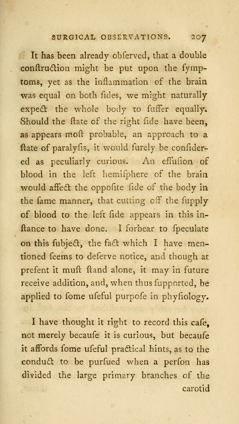 It has been already obferved, that a double conftrudion might be put upon the fymp- toms, yet as the inflammation of the brain was equal on both fides, we might naturally expecSt the whole body to fufFer equally* Should the ftate of the right fide have been, as appears mofl: probable, an approach to a ftate of paralyfis, it would furely be confider- ed as peculiarly curious. An effufion of blood in the left liemifphere of the brain would affedl the oppofite fide of the body in the fame manner, that cutting ciT the fupply of blood to the left fide appears in this in- ftance to have done. I forbear to fpeculate on this fubjed, the faci: which I have men- tioned feems to deferve noticej and though at prefent it muft ftand alone, it may in future receive addition, and, when thus fupported, be applied to fome ufeful purpofe in phyfiology. I have thought it right to record this cafe, net merely becaufe it is curious, but becaufe it affords fome ufeful praftical hints, as to the condud to be purfued when a perfon has divided the large primary branches of the carotid