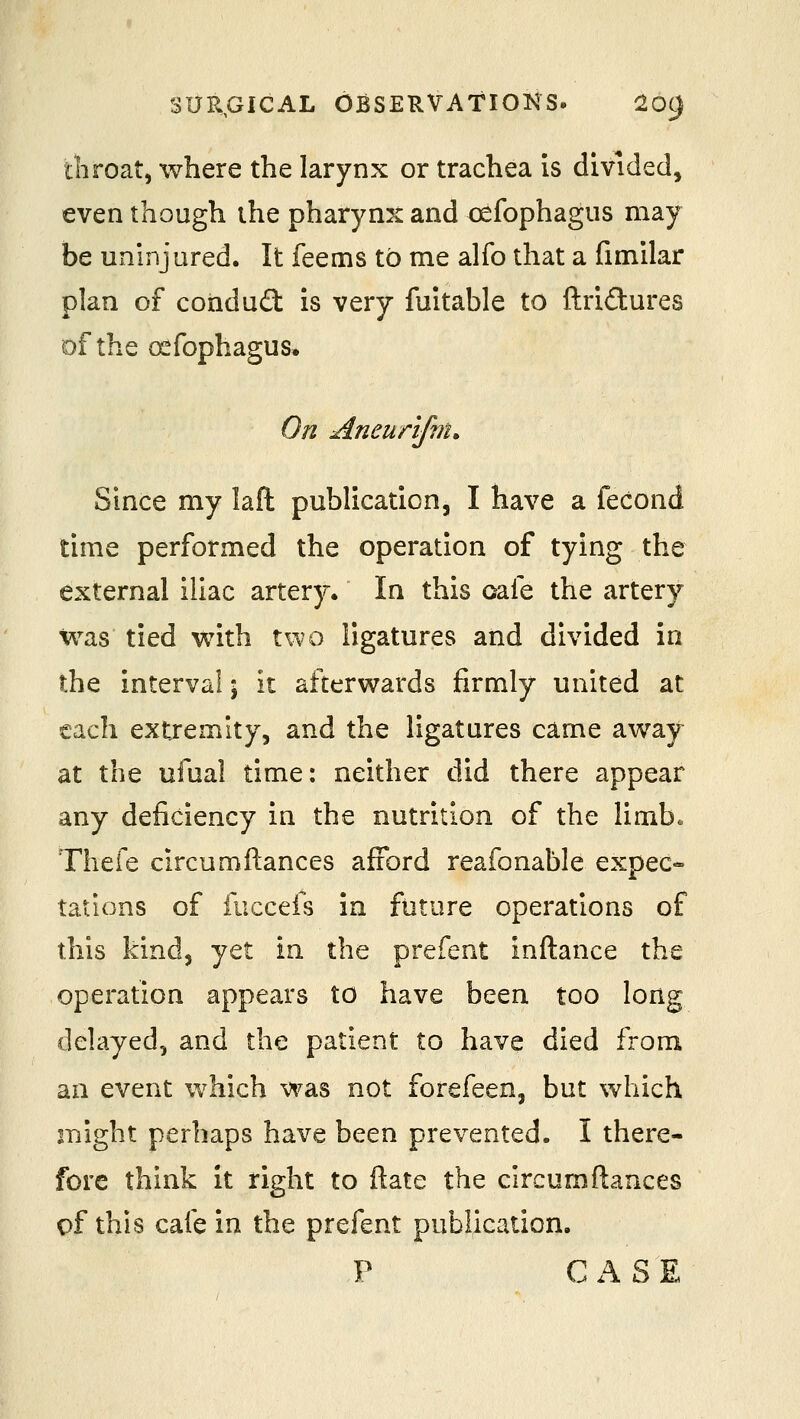 throat, where the larynx or trachea is divided, even though the pharyn^t and oefophagus may be uninjured. It feems to me alfo that a fimilar plan of coridud is very fuitable to ftridures of the (^fophagus. On Aneunfin. Since my laft publication, I have a fecond time performed the operation of tying the external iliac artery. In this oafe the artery was tied with two ligatures and divided in the interval; it afterwards firmly united at each extremity, and the ligatures came away at the ufual time: neither did there appear any deficiency in the nutrition of the limb. Thefe circumftances afford reafonable expec- tations of fuccefs in future operations of this kind, yet in the prefent inftance the operation appears to have been too long delayed, and the patient to have died from an event which was not forefeen, but %vhich might perhaps have been prevented. I there- fore think it right to ftate the circumftances of this cafe in the prefent publication. P CASE