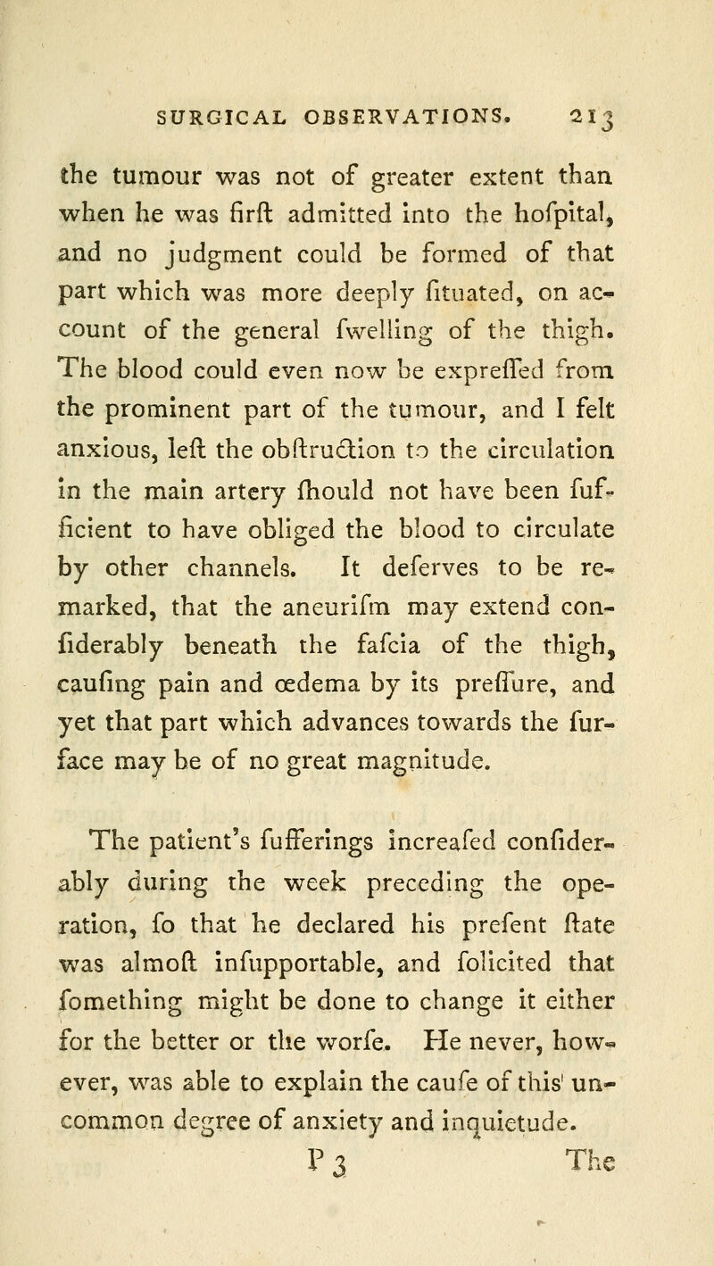 the tumour was not of greater extent than when he was firft admitted into the hofpital^ and no judgment could be formed of that part which was more deeply fituated, on ac^ count of the general fwelling of the thigh. The blood could even now be expreffed from the prominent part of the tumour, and I felt anxious, left the obftrudion to the circulation in the main artery fhould not have been fuf- ficient to have obliged the blood to circulate by other channels. It deferves to be re- marked, that the aneurifm may extend con- fiderably beneath the fafcia of the thigh, caufing pain and oedema by its prefiure, and yet that part which advances towards the fur- face may be of no great magnitude. The patient's fufferings increafed confider- ably during the week preceding the ope- ration, fo that he declared his prefent ftate was almoft infupportable, and foliclted that fomething might be done to change it either for the better or the v^orfe. He never, how^ ever, was able to explain the caufe of this' un^ common degree of anxiety and inquietude. P3 The