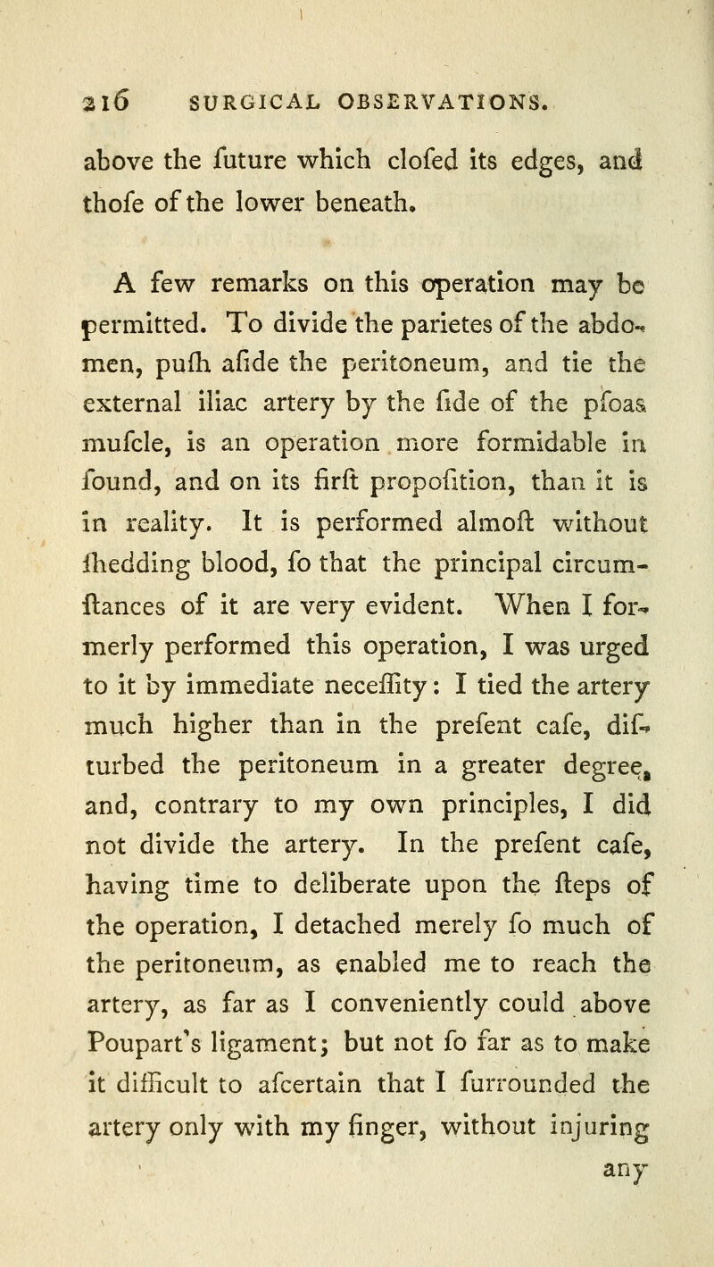 above the future which clofed its edges, and thofe of the lower beneath, A few remarks on this operation may be permitted. To divide the parietes of the abdo-* men, pufh afide the peritoneum, and tie the external iliac artery by the fide of the pibaa mufcle, is an operation more formidable in found, and on its firft propofition, than it is in reality. It is performed almoft without iliedding blood, fo that the principal circum- ftances of it are very evident. When I for-* merly performed this operation, I was urged to it by immediate neceffity: I tied the artery much higher than in the prefent cafe, dif-> turbed the peritoneum in a greater degree, and, contrary to my own principles, I did not divide the artery. In the prefent cafe, having time to deliberate upon the fleps of the operation, I detached merely fo much of the peritoneum, as enabled me to reach the artery, as far as I conveniently could above Poupart's ligament; but not fo far as to make It difficult to afcertain that I furrounded the artery only with my finger, without injuring any