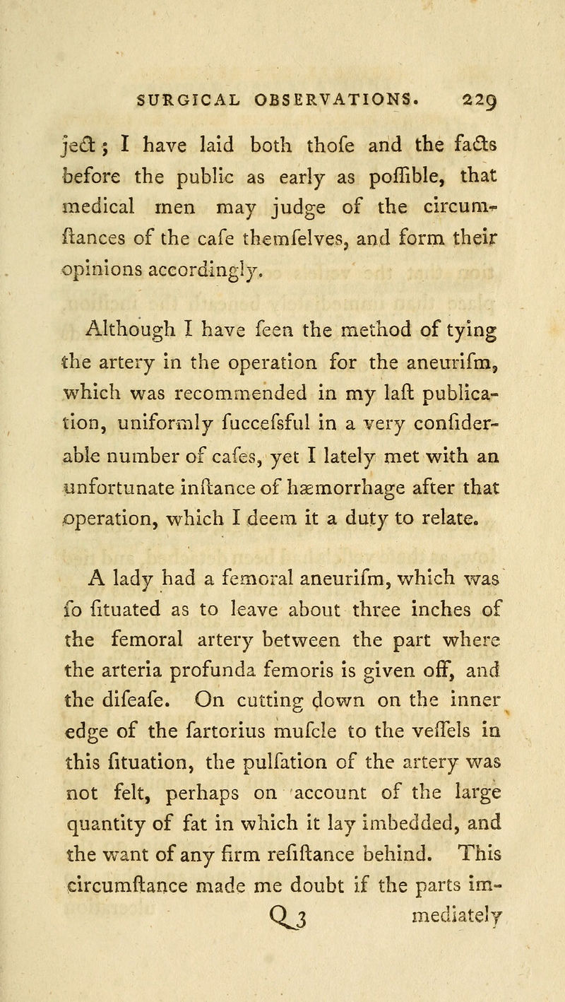 jed ; I have laid both thofe and the fads before the public as early as poffible, that medical men may judge of the circum-*- fiances of the cafe themfelves, and form their opinions accordingly. Although I have feen the method of tying the artery in the operation for the anem'ifm, which was recommended in my laft publica- tion, uniformly fuccefsful in a very confider- able number of cafes, yet I lately met with an unfortunate inftance of haemorrhage after that £)peration, which I deem it a duty to relate. A lady had a femoral aneurifm, which was fo fituated as to leave about three inches of the femoral artery between the part where the arteria profunda femoris is given off, and the difeafe. On cutting down on the inner edge of the fartorius mufcle to the veffels in this fituation, the pulfation of the artery was not felt, perhaps on account of the large quantity of fat in which it lay imbedded, and the want of any firm refiftance behind. This circumftance made me doubt if the parts im- 0^3 mediately