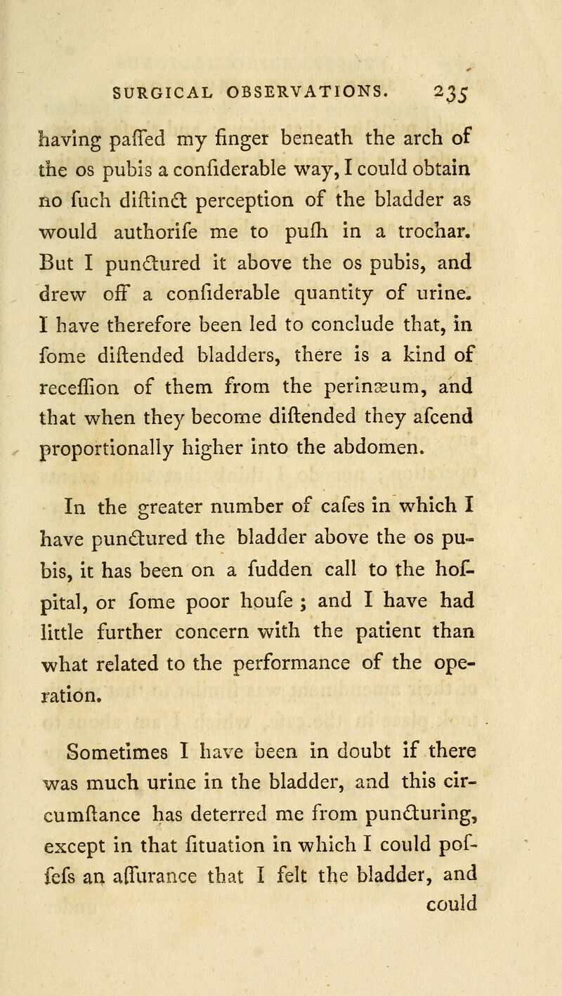 having paffed my finger beneath the arch of the OS pubis a confiderable way, I could obtain no fuch diftindt perception of the bladder as would authorife me to pufh in a trochar. But I pundured it above the os pubis, and drew off a confiderable quantity of urine. I have therefore been led to conclude that, in fome diftended bladders, there is a kind of receffion of them from the perinasum, and that when they become diftended they afcend proportionally higher into the abdomen. In the greater number of cafes in which I have pundured the bladder above the os pu- bis, it has been on a fudden call to the hol- pital, or fome poor houfe ; and I have had little further concern with the patient than what related to the performance of the ope- ration. Sometimes I have been in doubt if there was much urine in the bladder, and this cir- cumftance has deterred me from punduring, except in that fituation in which I could pof- fefs an affurance that I felt the bladder, and could