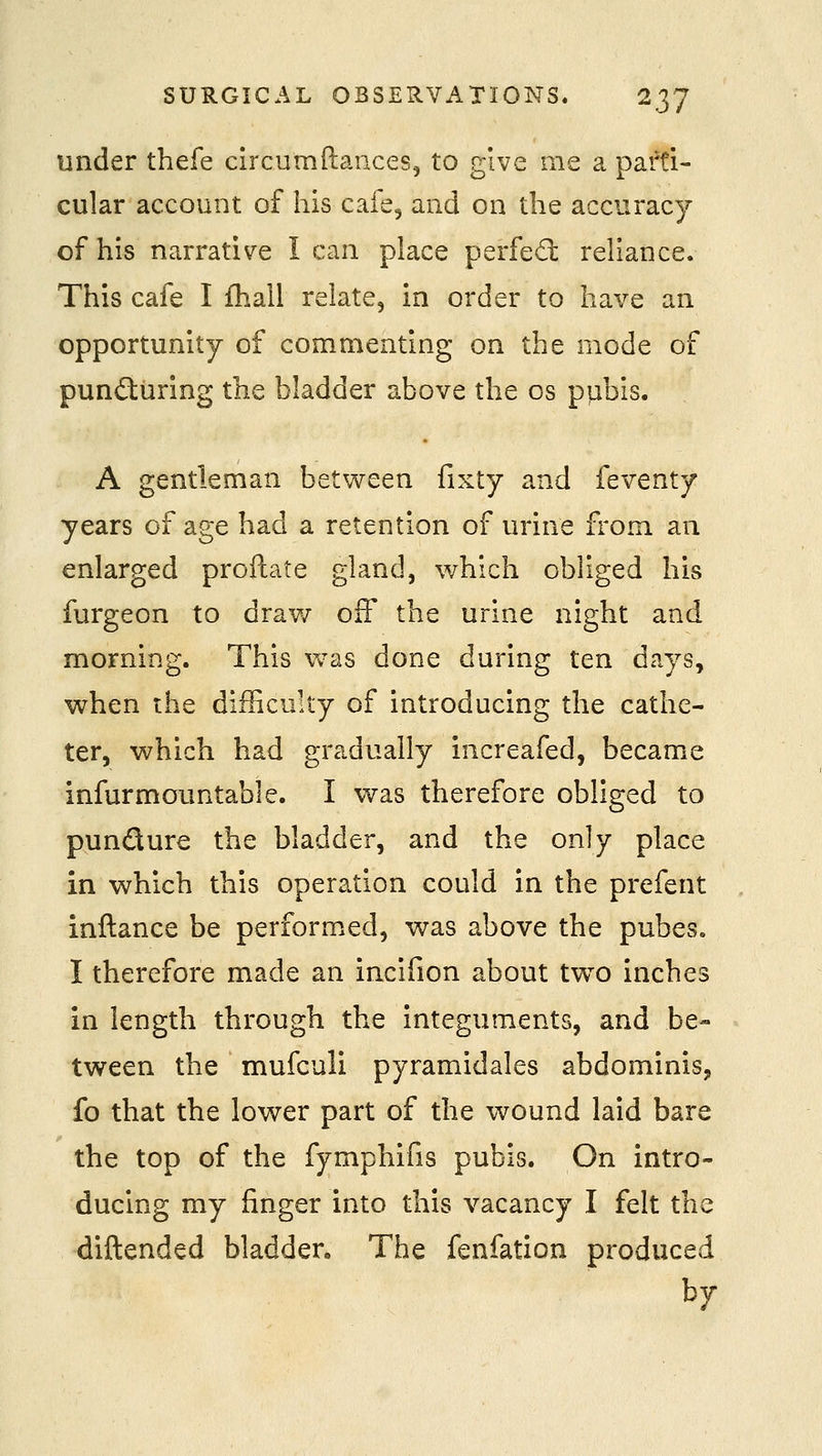 under thefe circumftances, to give me a parti- cular account of his caie5 and on the accuracy of his narrative I can place perfed: reliance. This cafe I fhall relate, in order to have an opportunity of commenting on the mode of pund:uring the bladder above the os pubis. A gentleman between fixty and feventy years of age had a retention of urine from an enlarged proftate gland, which obliged his furgeon to draw off the urine night and morning. This v^as done during ten days, when the difficulty of introducing the cathe- ter, which had gradually increafed, became infurmountable. I was therefore obliged to pundure the bladder, and the only place in which this operation could in the prefent inftance be performed, was above the pubes. I therefore made an incifion about tw^o inches in length through the integuments, and be- tween the mufculi pyramidales abdominis, fo that the lower part of the wound laid bare the top of the fymphifis pubis. On intro- ducing my finger into this vacancy I felt the diftended bladder. The fenfation produced hy