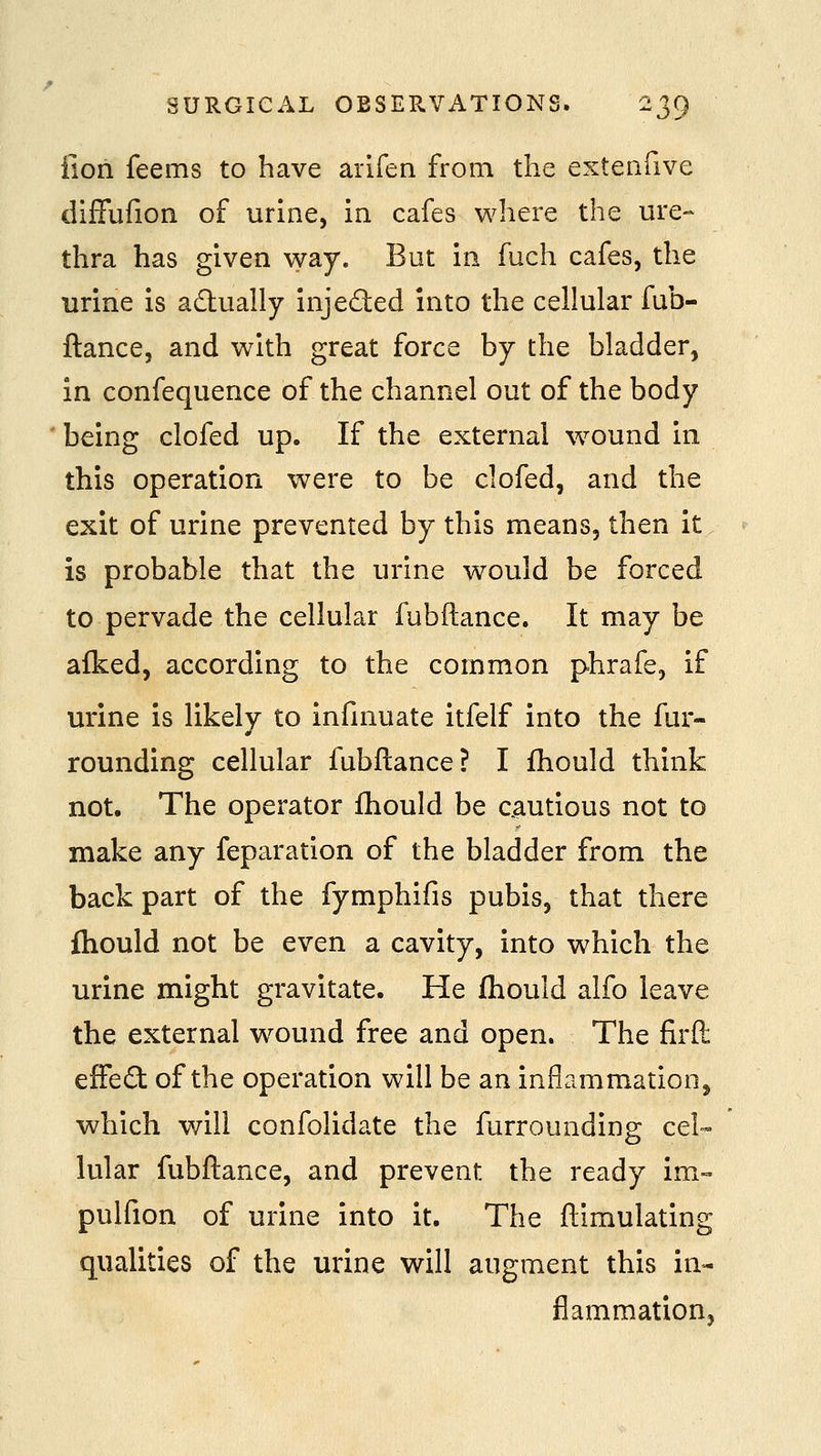 fiori feems to have arifen from the extenfive diffufion of urine, in cafes where the ure- thra has given way. But in fuch cafes, the urine is actually injeded into the cellular fub- ftance, and with great force by the bladder, in confequence of the channel out of the body being clofed up. If the external wound in this operation were to be clofed, and the exit of urine prevented by this means, then it is probable that the urine would be forced to pervade the cellular fubftance. It may be afked, according to the common phrafe, if urine is likely to infinuate itfelf into the fur- rounding cellular fubftance? I fhould think not. The operator fhould be cautious not to make any feparation of the bladder from the back part of the fymphifis pubis, that there fhould not be even a cavity, into which the urine might gravitate. He fhould alfo leave the external wound free and open. The firfl: efFe6t of the operation will be an inflammation, which will confolidate the furrounding cel» lular fubftance, and prevent the ready im- pulfion of urine into it. The ftimulating qualities of the urine will augment this in- flammation,