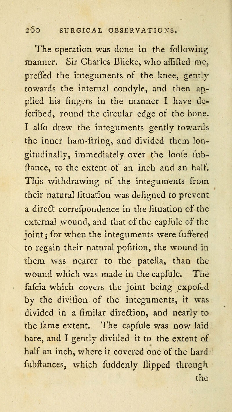 The operation was done in the following manner. Sir Charles Blicke, who affifted me^ preffed the integuments of the knee, gently towards the internal condyle, and then ap- plied his fingers in the manner I have de- fcribed, round the circular edge of the bone. I alfo drew the integuments gently towards the inner ham-ftring, and divided them lon- gitudinally, immediately over the loofe fub- ftance, to the extent of an inch and an half. This withdrawing of the integuments from their natural fituarion was defigned to prevent a dire£t correfpondence in the fituation of the external wound, and that of the capfule of the joint; for when the integuments were fuftered to regain their natural pofition, the wound in them was nearer to the patella, than the wound which was made in the capfule. The fafcia which covers the joint being expofed by the divifion of the integuments, it was divided in a fimilar diredion, and nearly to the fame extent. The capfule was now laid bare, and I gently divided it to the extent of half an inch, where it covered one of the hard fubftancesj which fuddenly flipped through the