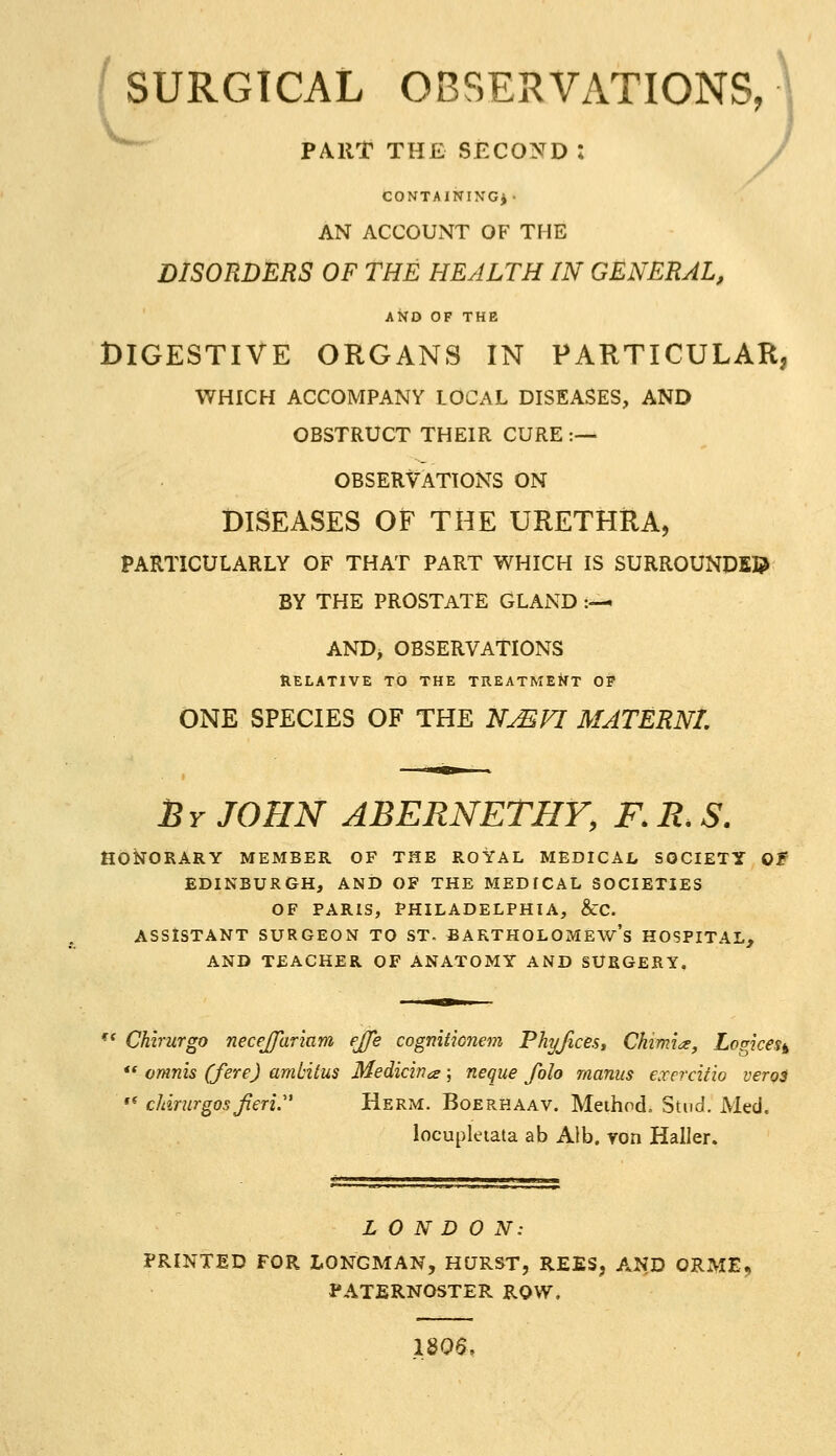 i SURGICAL OBSERVx\TIONS, \ ^^ PART THE SECOND : / CONTAINING*- AN ACCOUNT OF THE DISORDERS OF THE HEALTH IN GENERAL, AND OF THE DIGESTIVE ORGANS IN PARTICULARj WHICH ACCOMPANY LOCAL DISEASES, AND OBSTRUCT THEIR CURE :— OBSERVATIONS ON DISEASES OF THE URETHRA, PARTICULARLY OF THAT PART WHICH IS SURROUNDED BY THE PROSTATE GLAND :—. AND, OBSERVATIONS Relative to the treatment op ONE SPECIES OF THE N^FI MATERNT. By JOHN ABERNETHY, F. R. S. HONORARY MEMBER OF THE ROYAL MEDICAI, SOCIETY Of EDINBURGH, AND OF THE MEDICAL SOCIETIES OF PARIS, PHILADELPHIA, &C. ASSISTANT SURGEON TO ST- BARTHOLOMEW'S HOSPITAL, AND TEACHER OF ANATOMY AND SURGERY, '* Chirurgo necejjariam fjje cogmtkiiem Phyfices, Chimin, Logices^ *' omnis (fere) ambitus Medicina; neque folo manus exercitw veroi •* cMrurgos Jieri. Herm. Boerhaav. Meihodo Stud. Med. locupletata ab Aib. von Haller. LONDON: PRINTED FOR LONGMAN, HURST, REES, AND ORME, PATERNOSTER ROW. 1806,