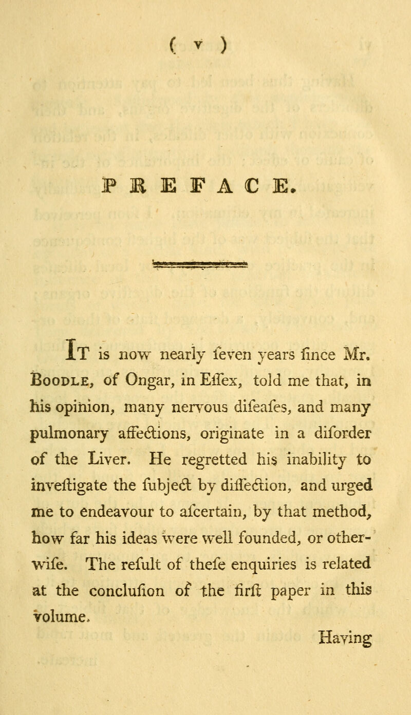 XT is now nearly leven years fince Mr, Boodle, of Ongar, in Ellex, told me that, in his opinion, many nerv^ous difeafes, and many- pulmonary afFediions, originate in a diforder of the Liver. He regretted his inability to inveftigate the fnbjed by dilTedion, and m'ged me to endeavour to afcertain, by that method, how far his ideas were well founded, or other- wife. The refult of thefe enquiries is related at the conclulion of the firft paper in this Volume, Haying