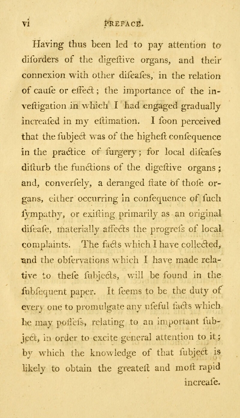 Having thus been led to pay attention to diforders of the digeftive organs, and their connexion with other difeafes, in the relation of caufe or eiFeft; the importance of the in- veftigation in which I had engaged graduajly increafed in my eftimation. I foon perceived that the fubje6t was of the higheft confequence in the pratftice of furgery; for local difeafes difturb the functions of the digeftive organs ; and, converfely, a deranged ftate of thofe or- gans, either occurring in confequence of fuch fympathy, or exifting primarily as an original difeafe, materially afreets the progrefs of local complaints. The fads which I have collefted, mnd the obfervations which I have made rela- tive to thefe fulyecls, vAll be found in the fubfequent paper. It feems to be the duty of every one; to promulgate any ufeful fadts which he may poliefs, relating to an important fub- ject, in order to excite general attention to it; by which the knowledge of that fubjecl is likely to obtain the greatell and moll rapid increafe.