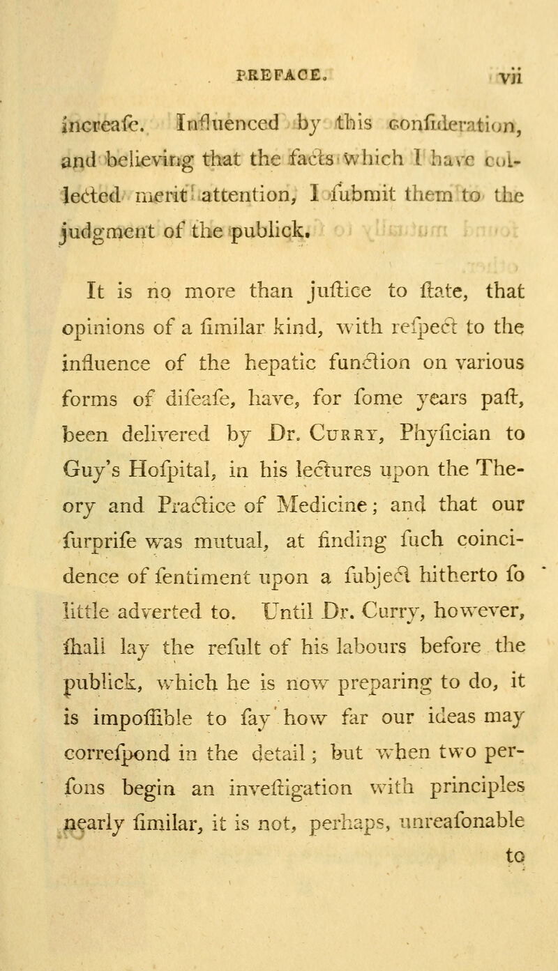 increase. Influenced by this Gonfnieration, and believing that the fads'Which I have col* leded nierit'>attention, I fubmit them to the judgment of the pubhck. It is no more than juftice to ftate, that opinions of a fimilar kind, with refpect to the influence of the hepatic fundion on various forms of difeafe, have, for fome years paft, been delivered by Dr. Curry, Phyiician to Guy's Hofpital, in his lectures upon the The- ory and Practice of Medicine; and that our furprife was mutual, at finding fuch coinci- dence of fentiment upon a fabjecl hitherto fo little adverted to. Until Dr. Curry, however, fliall lay the refult of his labours before the publick, which be is now preparing to do, it is impoffible to fay' how fiir our ideas may correfpond in the detail; but when two per- fons begin an inveftigation with principles nearly fimilar, it is not, perhaps, unreafonable to