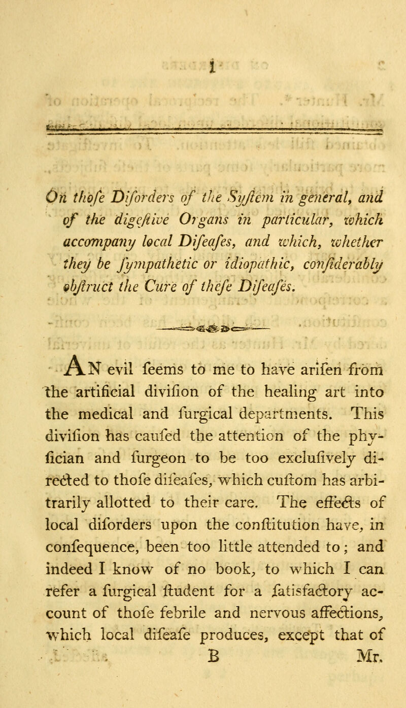 fkiiiiL On tlio/e Diforders of the Syjlcm in general^ and of the digeftive Organs in particular, zvkich accompany local Difeafes, and tchich, xchether they be fympathetic or idiopathic, conjiderably ^bftruct the Cure of thefe Difeafes, An evil feems to me to have arifen from the artificial divifion of the healing art into the medical and furgical departments. This divilion has caufed the attention of the phy- fician and furgeon to be too exclufivelj di- red:ed to thofe difeafes, which cultom has arbi- trarily allotted to their care. The efte<fts of local diforders upon the conftitution have, in confequence, been too little attended to; and indeed I know^ of no book;, to v^-hich I can refer a furgical Itudent for a fatisfadlory ac- count of thofe febrile and nervous affections^ which local difeafe produces, except that of l . B Mr.