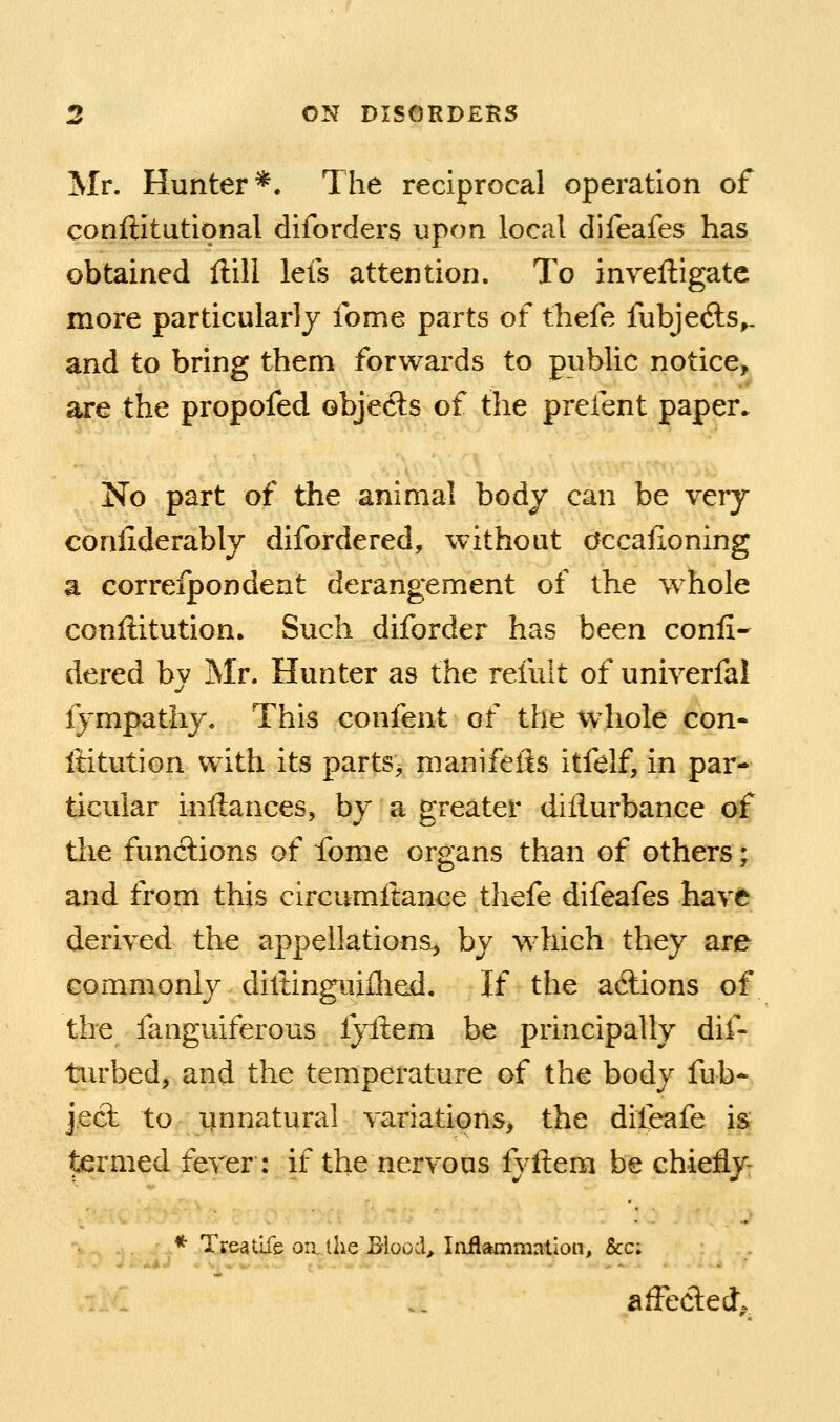 Mr. Hunter*. The reciprocal operation of conftitutional diforders upon local difeafes has obtained ftill lefs attention. To invelligate more particularly Ibme parts of thefe fubjecfts^ and to bring them forwards to public notice, are the propofed objects of the prefent paper. No part of the animal body can be very coniiderably difordered, without occalioning a correfpondent derangement of the whole conilitution. Such diforder has been conli- dered by Mr. Hunter as the refult of univerfal fympathy. This confent of the whole con- iHtution with its parts, manifelis itfelf, in par- ticular inftances, by a greater dillurbance of the funclions of fome organs than of others; and from this circumltance thefe difeafes have derived the appellations^ by which they are commonly diltingiiiihed. If the aftions of the fanguiferous lyftem be principally dif- turbed, and the temperature of the body fub* j.ect to i^nnatural variations, the diieafe is termed fever: if the nervous fyftem be chiefly- * Treatlfe on. the B-lood> Iiiflammation, &c; affeded.