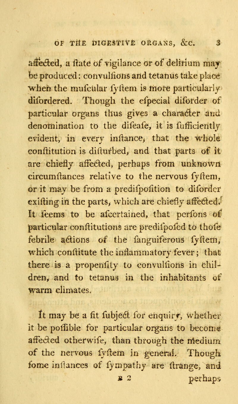 aftedled, a ftate of Tigllance or of delirium maj be produced: convulfions arid tetanus take place when the mufcular lyftem is more particularly difordered. Though the efpecial diforder of particular organs thus gives a charadler and denomination to the difeafe, it is fufficientlj evident, in every inftance^ that the whole conftitution is difl:urbed> and that parts of it are chiefly affefted, perhaps from unknown circumflances relative to the nervous fyfteni, or it may be from a predifpoiition to diforder exifting in the parts, which are chiefly affedled/ It feems to be afcertained, that pcrfons of particular conftitutions are predifpofed to thofe febrile aftions of the fanguiferous fyflem, which conftitute the inflammatory fever; that there is a propenllty to convulfions in chil- dren, and to tetanus in the inhabitants of Warm climates, It may be a fit fubjed for enquirjr, whether it be poliible for particular organs to becotn^ affected otherwife, than through the nledium of the nervous fyflem in general. Though fome indances of fympathy are Itrange, and B 2 perhaps