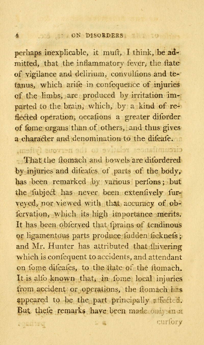 perhaps inexplicable, it muft, I think, be ad- mitted, that the inflammatory fever, the ftate of vigilance and delirium, convulfions and te- tanus, which arife in confequence of injuries of the limbs, are produced by irritation im- parted to the brain, which, by a kind of re- ilefted operation, occajions a greater diforder of fome organs than of others, and thus gives a charadler and denomination to the difeafe. That the fiomach and bowels are difordered by injuries and difeales of parts of the body/ has been remarked by various perfons; but the fubjeft has never been exteniively fur- veyed, nor viewed with that accuracy of ob- fervation, which its high importance merits. It has been obferved that fprains of tendinous or ligamentous parts produce fudden iicknefs; and Mr. Hunter has attributed that Ihivering which is confequent to accidents, and attendant on fome difeafes, to the Ihite of the ftomach. It is alfo known that, in fome local injuries from accident or operations, the fiomach has appeared to be the part principally affecfted. But thefe remarks have been made onLyiin^a: curfory