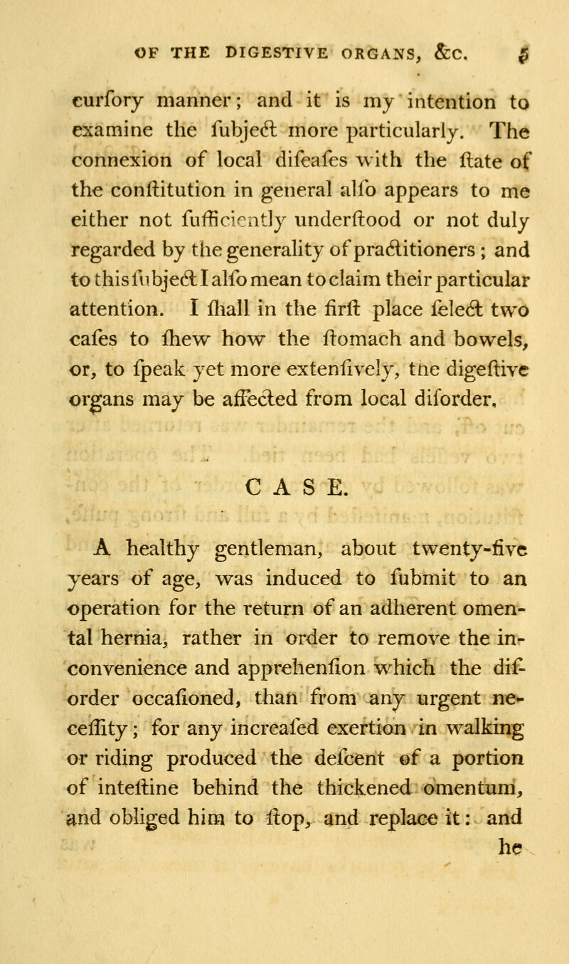 curfory manner; and it is my intention to examine the fubjed: more particularly. The connexion of local difeafes with the ftate of the conftitution in general alfo appears to me either not fufficicntly underftood or not duly regarded by the generality of practitioners ; and to this in bjefl: I alfo mean to claim their particular attention. I fliall in the firft place feledl two cafes to Ihew how the ftomach and bowels, or, to Ipeak yet more extenlively, ttie digeftive organs may be afFecled from local diforder. CASE. A healthy gentleman, about twenty-five years of age, was induced to fubmit to an operation for the return of an adherent omen- tal hernia, rather in order to remove the in^ convenience and apprehenfion which the dif- order occafioned, than from any urgent ne*- ceffity; for any increafed exertion in w^alking or riding produced the defcent ©f a portion of inteftine behind the thickened omentum, ^nd obliged him to ftop^ and replace it: and he