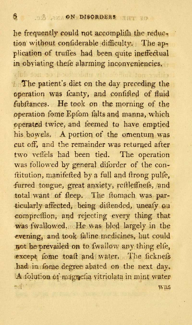 he frequently could not accomplilli the reduce tion without confiderable diflicultj^ The ap- plication of trufles had been quite ineffectual in obviating thefe alarming inconveniencies, The patient's diet on the day preceding th^ operation w^s fcanty, ^nd confined of fluid fubftances. He took on the morniqg of the operation fon:^e Epfom falts and manna, which operated twipe, and feemed to have ernptied his bowels. A portion of th^ omentum was cut off, and the remainder was returned after two veiTels had been tied. The operation was followed by general difprder of the con- ftitution, manifefted by a full and ftrong pulfe, furred tongue, great anxiety, reftleflhefs, and total want of fleep. The ftomach was par- ticularly affected, being diftended, uneafy pii <:ompreiIion, and rejecting every thing that was fwallQwed, He was bled largely in the evening, and took faline rriedicines, but could not be prevailed on to fwallow any thing elfe^ •except fome tpaft and Waiter. The iicknefs had in fonae degree abated on the next day, A fqlution of mggriefia vitriolata in mint water ' i was