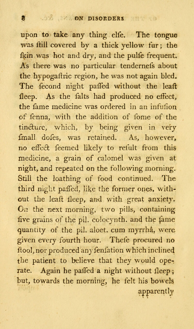 upon to take any thing elfe. The tongue was ftiil covered by a thick yellow fur; the fein was hot and dry, and the pulfe frequent. As there was no particular tendernefs about the hypogaftric region, he was not again bled. The fecond night palTed without the leaft fleep. As the falts had produced no effect, the fame medicine was ordered in an infulion of fenna, with the addition of fome of the tincture, which, by being given in vei-y fmall dofes, was retained. As, however, no efFecl feemed likely to refult from this medicine, a grain of calomel was given at night, and repeated on the following morning. Still the loathing of food continued. The third night palTed, like the former ones, with- out the leaft ileep, and with great anxiety. On the next morning, two pills, containing five grains of the pil. colocynth. and the fame quantity of the pil. aloet. cum myrrha, were given every fourth hour. Tbefe procured no ftool, nor produced any fenfation which incline^ the patient to believe that they would ope^ rate. Again he palTed a night without fleep; but, towards the morning, he felt his bowels apparently