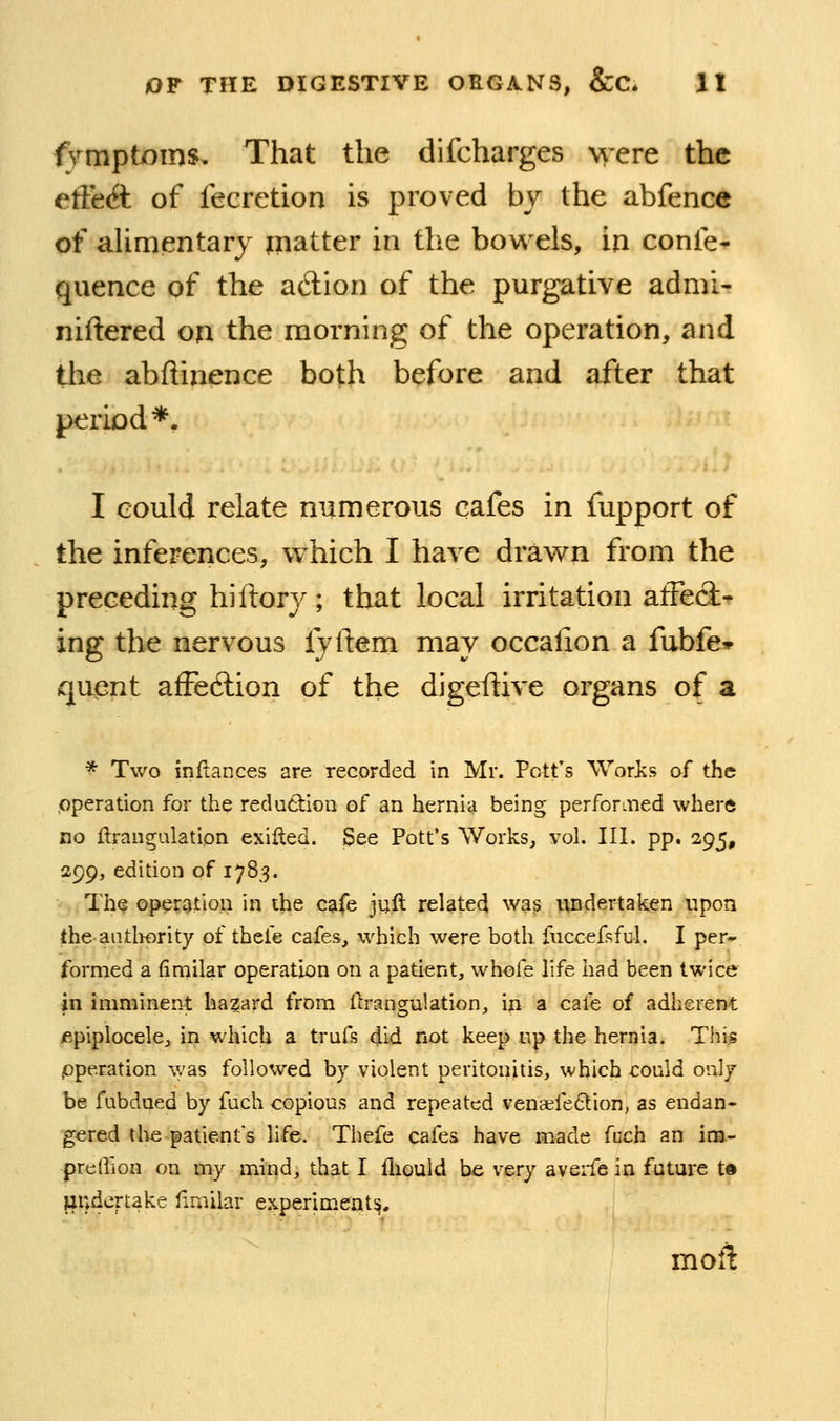 frmptioms. That the difcharges were the efftA of fecretion is proved by the abfence of alimentary matter in the bowels, in confe- quence of the a6lion of the purgative admi- niftered on the morning of the operation, and tlie abftinence both before and after that period*. I could relate numerous cafes in fupport of the inferences, which I have drawn from the preceding hi ftory ; that local irritation afFecl- ing the nervous fyftem may occalion a fubfe* quent afFediion of the digeftive organs of a ^ Two inflances are recorded in Mr. Pott's Woris of the ,operation for the reduction of an hernia being perforiiied where no ftrangulation exifled. See Pott's Works, vol. III. pp. 295, 299, edition of 1783. Th^ operation in the c?ife ju.ft related was undertaken upon the aiitliority of thele cafes, which were both fuccefsful. I per- formed a fimilar operation on a patient, whole life had been twice in imminent hazard from ftrangulation, in a cafe of adherent lepiplocele, in which a trufs did not keep up the hernia. Thi^ /operation was followed by violent peritonitis, which could only be fubdned by fuch copious and repeated ven«fe6lion, as endan- gered the patient's life. Thefe cafes have made fuch an im- prellion on my mind, that I fiiould be very averfe in future t« jjudcrtake fimilar experiment^. moil