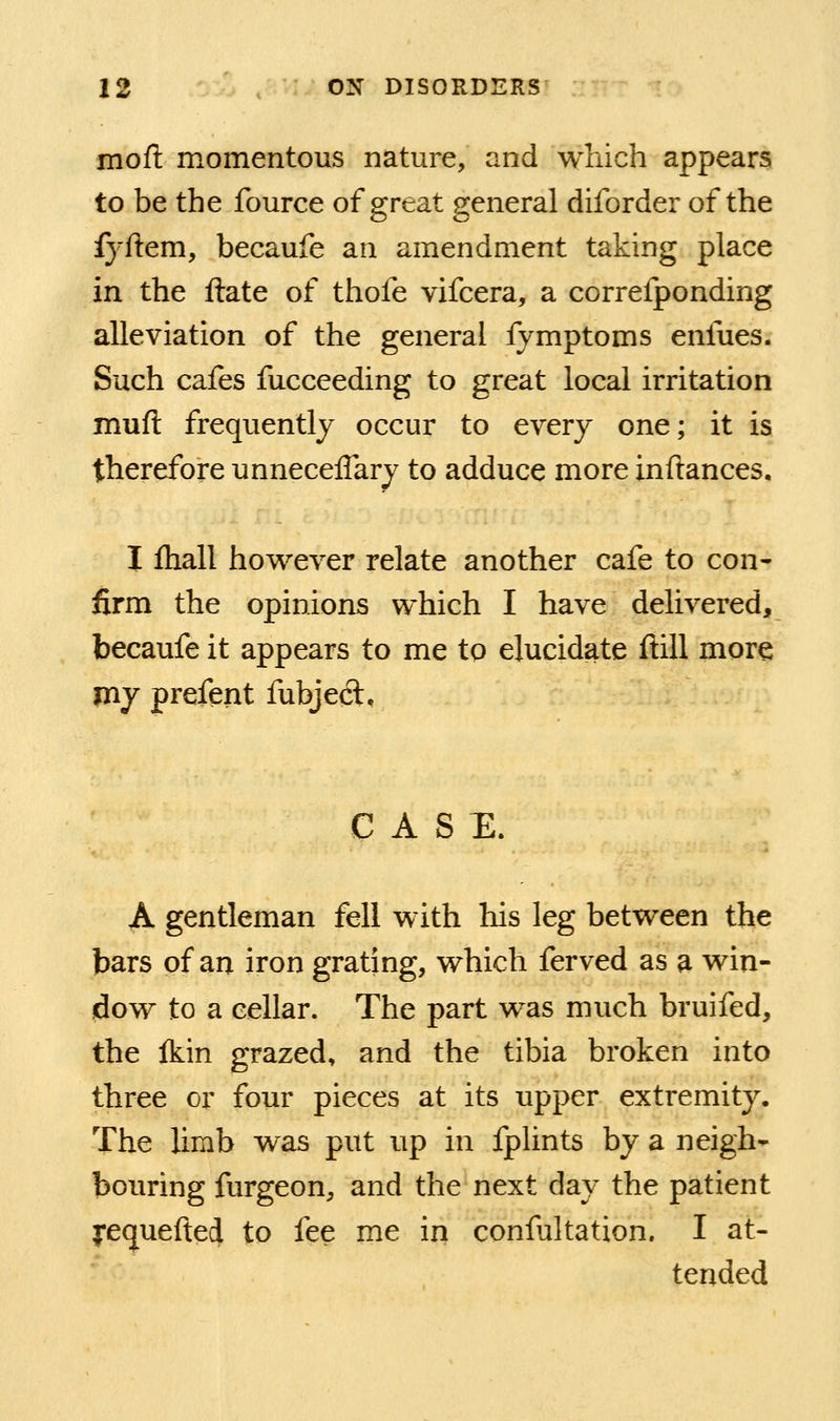 mofi: momentous nature, and which appears to be the fource of great general diforder of the fyftem, becaufe an amendment taking place in the ftate of thofe vifcera, a correfponding alleviation of the general fymptoms enfues. Such cafes fucceeding to great local irritation muft frequently occur to every one; it is therefore unneceflary to adduce more inftances. I ftiall how^ever relate another cafe to con- firm the opinions which I have delivered, becaufe it appears to me to elucidate ftill more jny prefent fubject. CASE. A gentleman fell with his leg between the bars of an iron grating, which ferved as a win- dow to a cellar. The part was much bruifed, the Ikin grazed, and the tibia broken into three or four pieces at its upper extremity. The limb was put up in fplints by a neigh- bouring furgeon, and the next day the patient yequefted to fee me in confultation. I at- tended