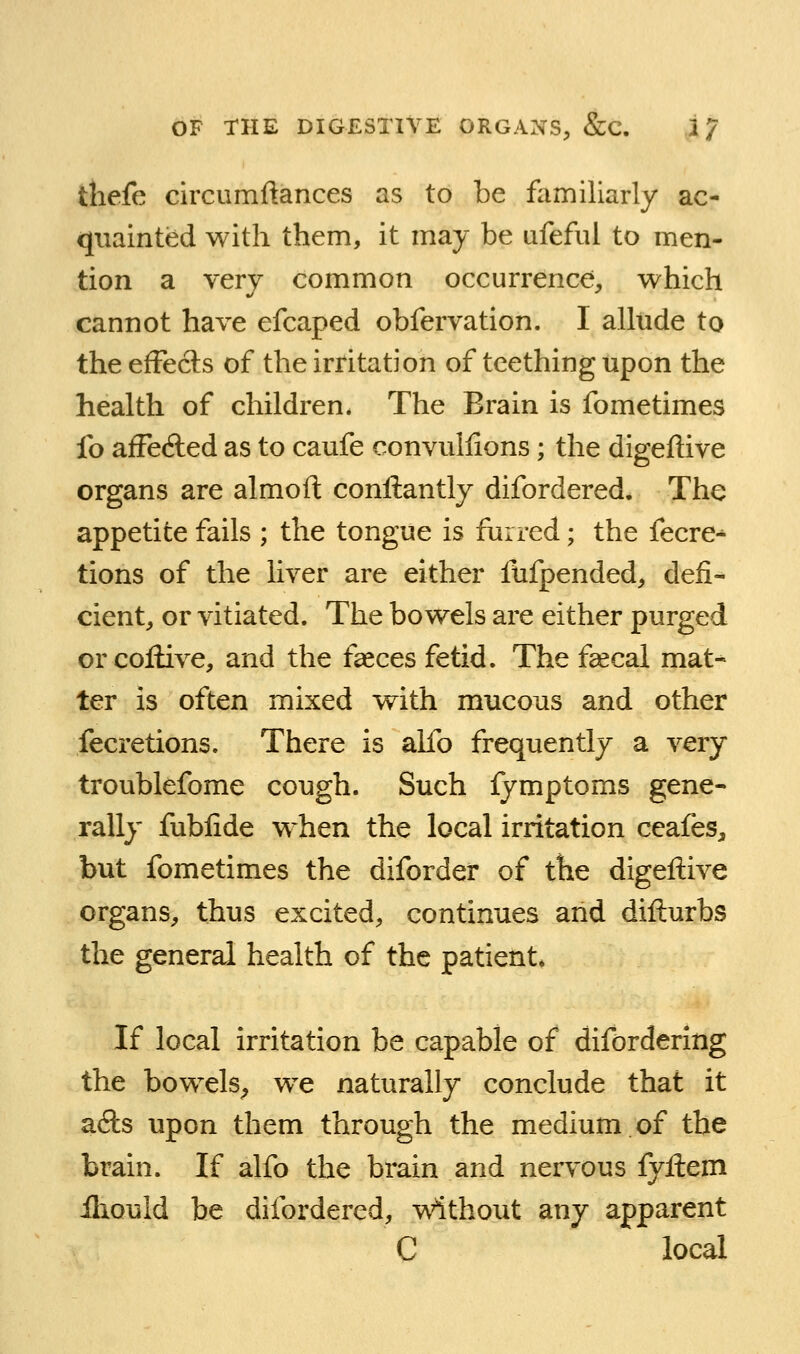 thefe circumftances as to be familiarly ac- quainted with them, it may be ufeful to men- tion a very common occurrence, which cannot have efcaped obfervation. I alltide to the effects of the irritation of teething upon the health of children. The Brain is fometimes fo alFecfted as to caufe convullions; the digeflive organs are almoft conftantly difordered. The appetite fails ; the tongue is furred; the fecre-* tions of the liver are either fufpended, defi- cient, or vitiated. The bowels are either purged or coflive, and the f^ces fetid. The fsecal mat- ter is often mixed with mucous and other fecretions. There is alfo frequently a very troublefome cough. Such fymptoms gene- rally fubfide when the local irritation ceafes, but fometimes the diforder of the digeflive organs, thus excited, continues and diflurbs the general health of the patient. If local irritation be capable of difordering the bowels^ we naturally conclude that it ads upon them through the medium.of the brain. If alfo the brain and nervous fyflem iliould be difordered, without any apparent C local