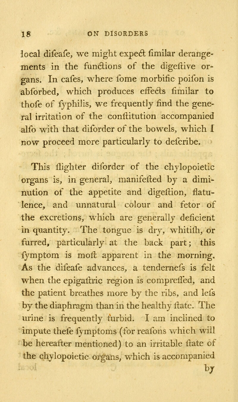 local difeafe, we might exped fimilar derange- ments in the functions of the digeftive or- gans. In cafes, where fome morbific poifon is abforbed, which produces effects fimilar to thofe of fyphilis, we frequently find the gene- ral irritation of the confl:itution accompanied alfo with that diforder of the bowels, which I now proceed more particularly to defcribe. This llighter diforder of the chylopoietic organs is, in general, manifefted by a dimi- nution of the appetite and digefi:ion, flatu- lence, and unnatural colour and fetor of the excretions, w^hich are generally deficient in quantity. The tongue is dry, whitifli, or furred, particularly at the back part; this Ij^mptom is mofi: apparent in the morning. As the difeafe advances, a tendernefs is felt when the epigafl:ric region is comprelled, and the patient breathes more by the ribs, and lefs by the diaphragm than in the healthy ftate. The urine is frequently turbid. I am inclined to impute thefe fymptoms (for reafons which will be hereafter mentioned) to an irritable ftate of the chylopoietic organs^ which is accompanied by