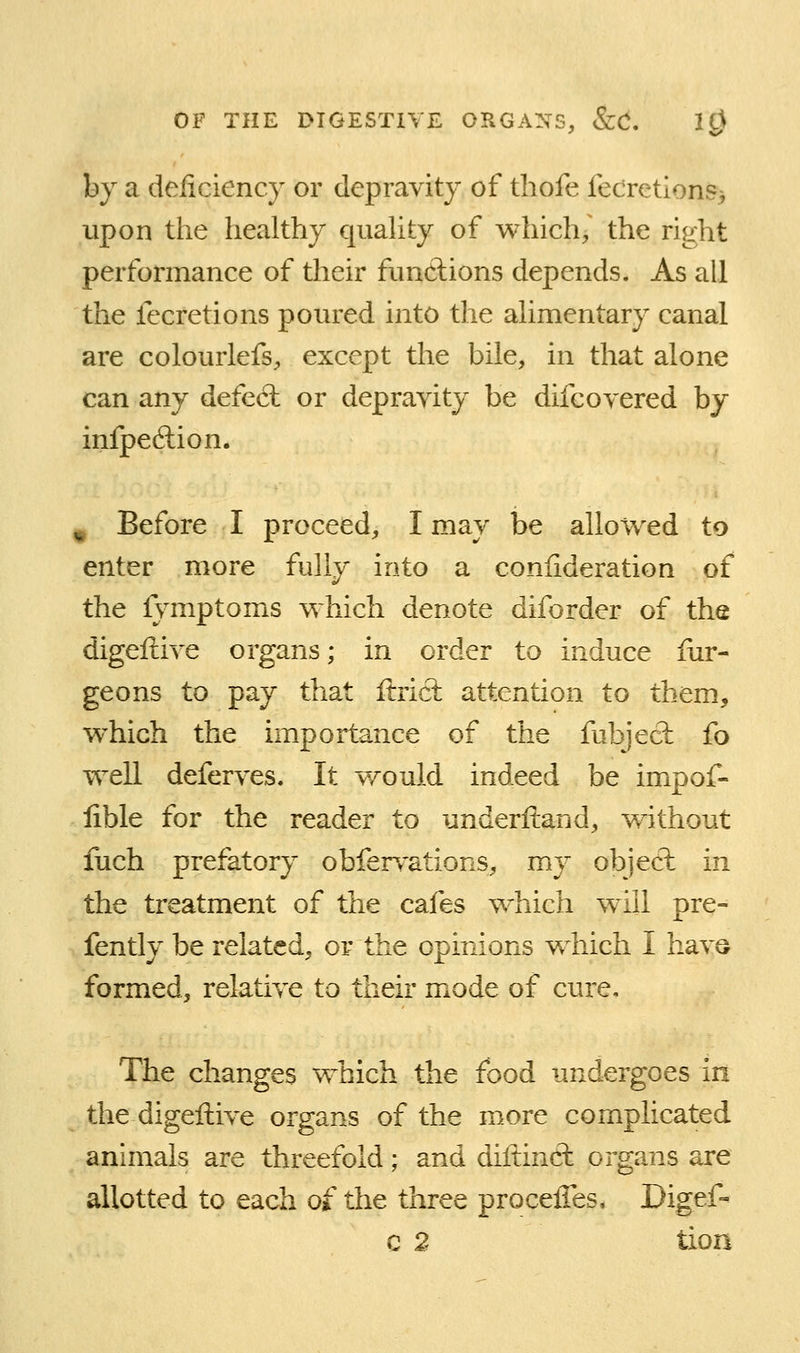 by a deiiciency or depravity of thofe fecretlons^ upon the healthy quahty of v^hich/ the right performance of their fimdions depends. As all the fecretions poured into the ahmentary canal are colourlefs^ except the bile, in that alone can any defe6l or depravity be difcovered by infpeftion. ^ Before I proceed, I may be allowed to enter more fully into a conlideration of the lymptoms v^hich denote diforder of the digeftive organs; in order to induce iur- geons to pay that ftricl attention to them, which the importance of the fubject fo well deferves. It would indeed be impof- lible for the reader to underftand, without fuch prefatory obfervations, my objecl in the treatment of the cafes which will pre- fently be related, or the opinions which I hav© formed, relative to their mode of cure. The changes which the food undergoes in the digeftive organs of the more complicated animals are threefold; and diltincl organs are allotted to each of the three proceiTes, Digef- c 2 tion