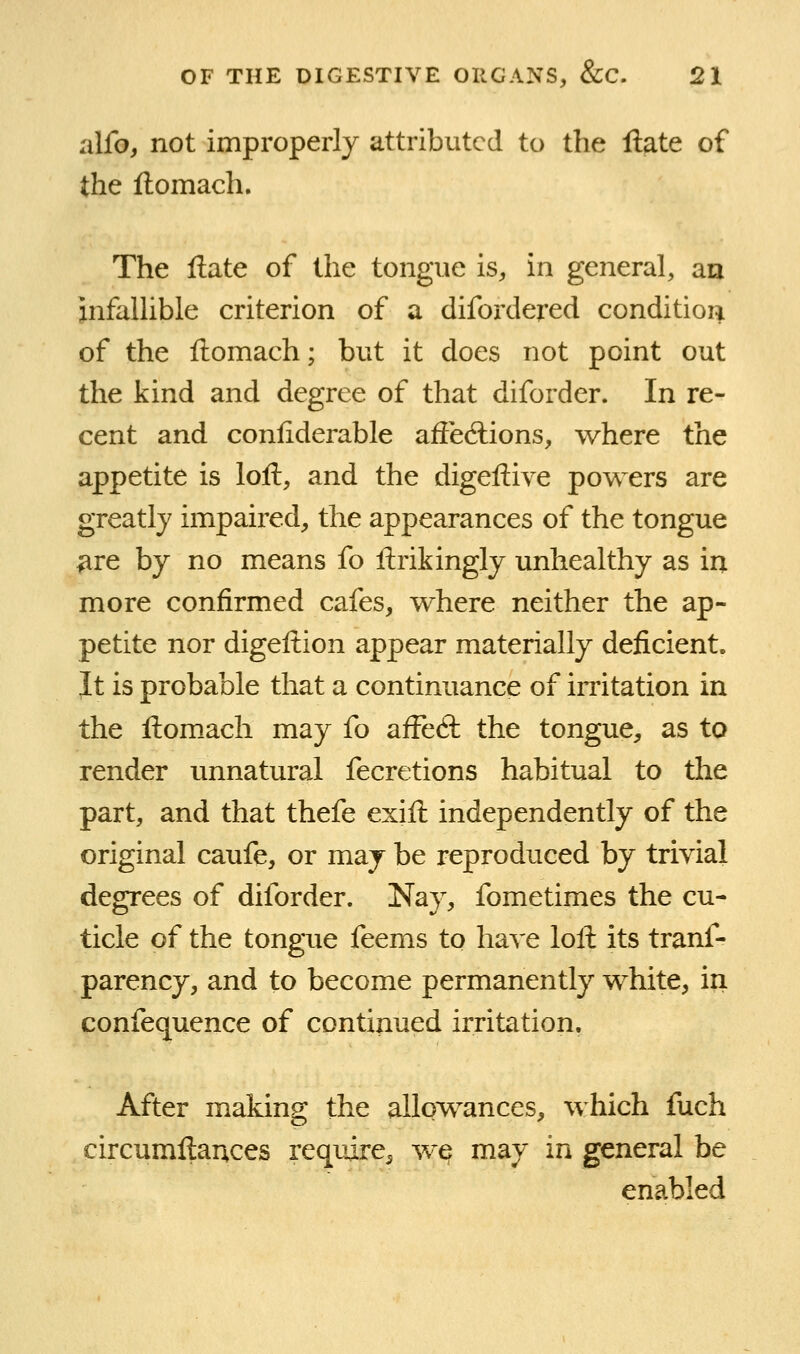 alfo, not improperly attributed to the liate of the flomach. The liate of the tongue is, in general, an infallible criterion of a difordered condition of the flomach; but it does not point out the kind and degree of that diforder. In re- cent and conliderable afiecftions, where the appetite is loft, and the digeftive powers are greatly impaired, the appearances of the tongue ^re by no means fo ftrikingly unhealthy as in more confirmed cafes, where neither the ap- petite nor digeftion appear materially deficient. Jt is probable that a continuance of initation in the ftom_ach may fo aiFeft the tongue, as to render unnatural fecretions habitual to the part, and that thefe exift independently of the original caufe, or may be reproduced by trivial degrees of diforder. Nay, fometimes the cu- ticle of the tongue feems to have loft its tranf- parency, and to become permanently white, in confequence of continued irritation. After making the allowances, which fuch circumftauces require^ wq may in general be enabled